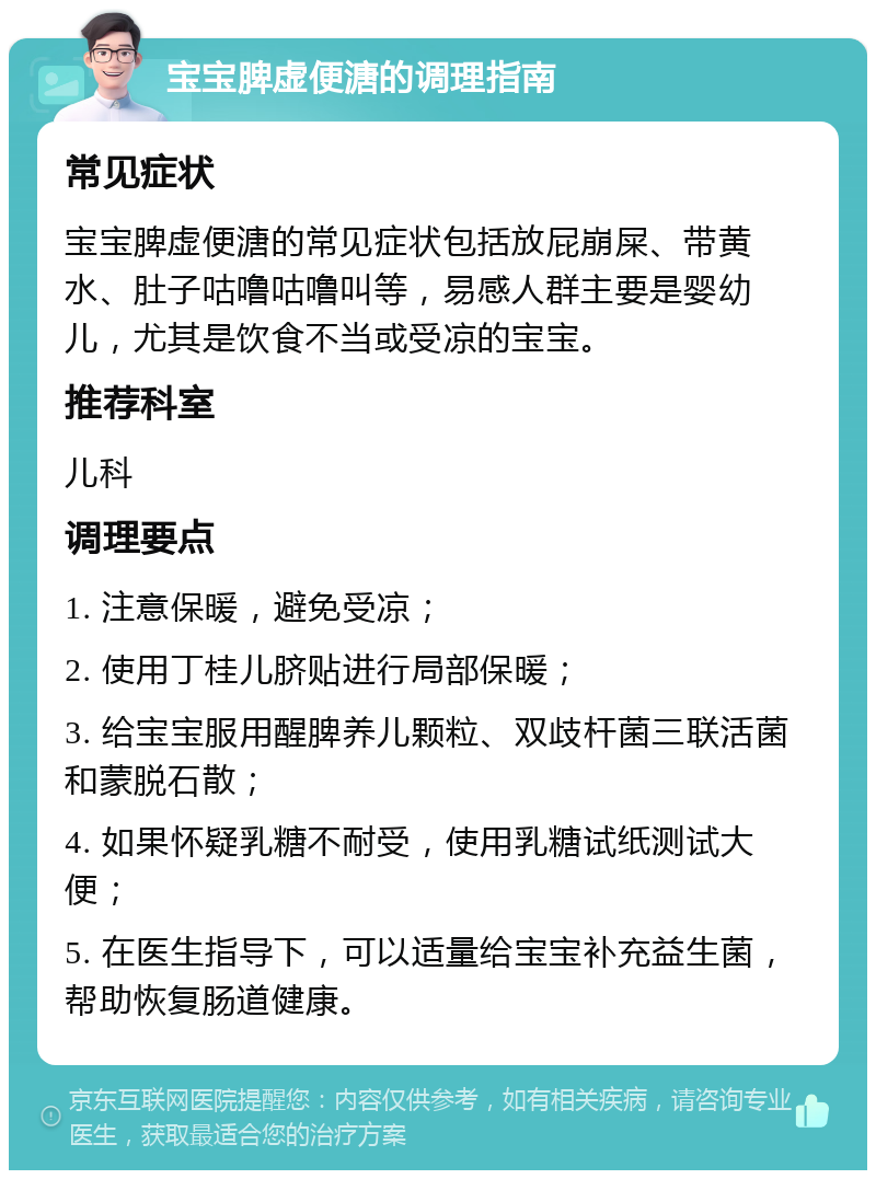 宝宝脾虚便溏的调理指南 常见症状 宝宝脾虚便溏的常见症状包括放屁崩屎、带黄水、肚子咕噜咕噜叫等，易感人群主要是婴幼儿，尤其是饮食不当或受凉的宝宝。 推荐科室 儿科 调理要点 1. 注意保暖，避免受凉； 2. 使用丁桂儿脐贴进行局部保暖； 3. 给宝宝服用醒脾养儿颗粒、双歧杆菌三联活菌和蒙脱石散； 4. 如果怀疑乳糖不耐受，使用乳糖试纸测试大便； 5. 在医生指导下，可以适量给宝宝补充益生菌，帮助恢复肠道健康。