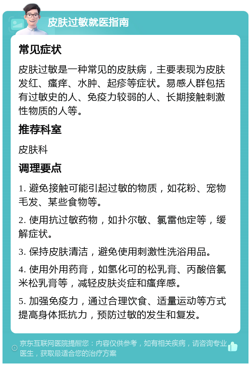 皮肤过敏就医指南 常见症状 皮肤过敏是一种常见的皮肤病，主要表现为皮肤发红、瘙痒、水肿、起疹等症状。易感人群包括有过敏史的人、免疫力较弱的人、长期接触刺激性物质的人等。 推荐科室 皮肤科 调理要点 1. 避免接触可能引起过敏的物质，如花粉、宠物毛发、某些食物等。 2. 使用抗过敏药物，如扑尔敏、氯雷他定等，缓解症状。 3. 保持皮肤清洁，避免使用刺激性洗浴用品。 4. 使用外用药膏，如氢化可的松乳膏、丙酸倍氯米松乳膏等，减轻皮肤炎症和瘙痒感。 5. 加强免疫力，通过合理饮食、适量运动等方式提高身体抵抗力，预防过敏的发生和复发。