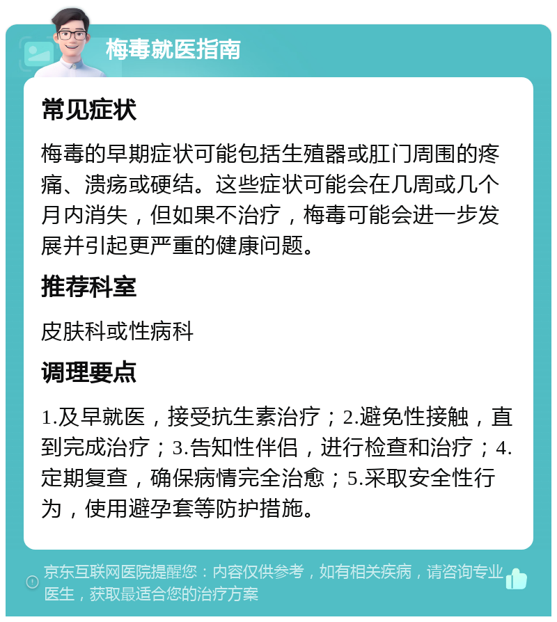 梅毒就医指南 常见症状 梅毒的早期症状可能包括生殖器或肛门周围的疼痛、溃疡或硬结。这些症状可能会在几周或几个月内消失，但如果不治疗，梅毒可能会进一步发展并引起更严重的健康问题。 推荐科室 皮肤科或性病科 调理要点 1.及早就医，接受抗生素治疗；2.避免性接触，直到完成治疗；3.告知性伴侣，进行检查和治疗；4.定期复查，确保病情完全治愈；5.采取安全性行为，使用避孕套等防护措施。