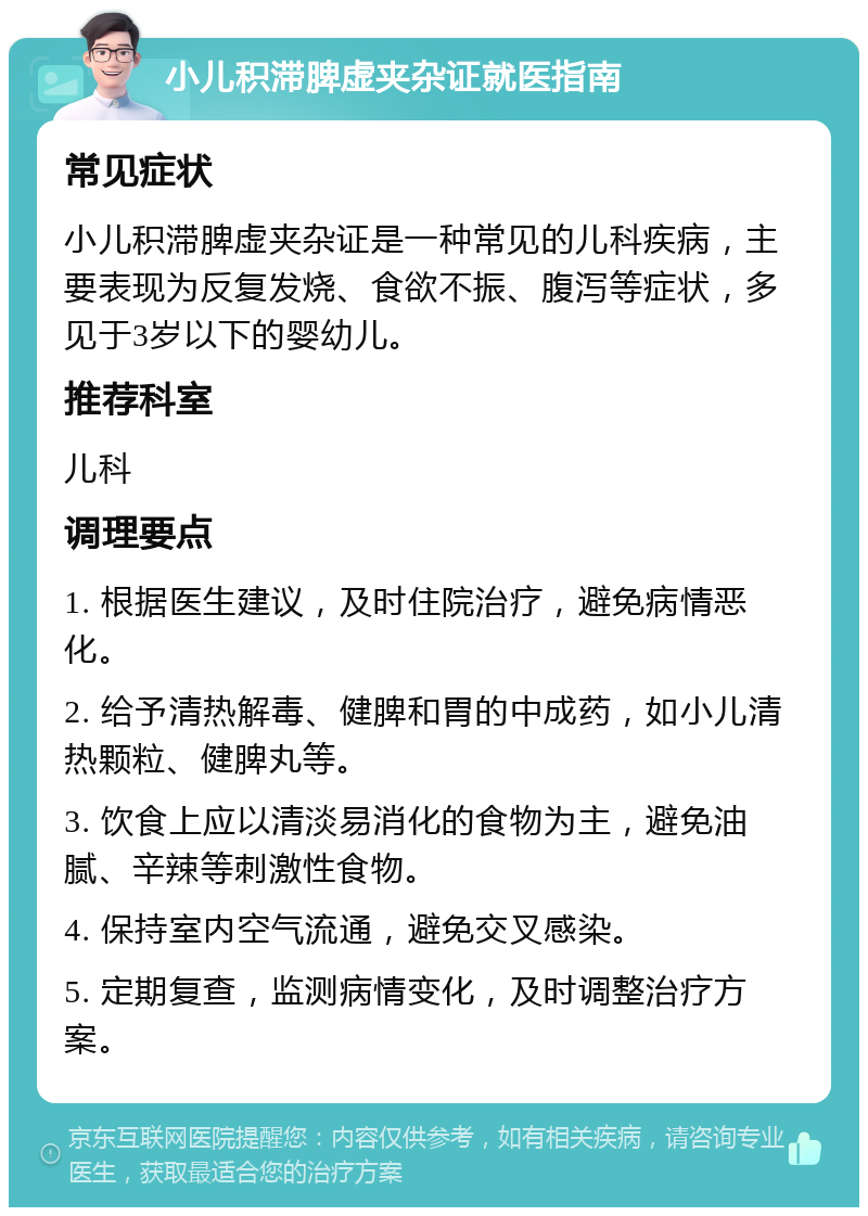 小儿积滞脾虚夹杂证就医指南 常见症状 小儿积滞脾虚夹杂证是一种常见的儿科疾病，主要表现为反复发烧、食欲不振、腹泻等症状，多见于3岁以下的婴幼儿。 推荐科室 儿科 调理要点 1. 根据医生建议，及时住院治疗，避免病情恶化。 2. 给予清热解毒、健脾和胃的中成药，如小儿清热颗粒、健脾丸等。 3. 饮食上应以清淡易消化的食物为主，避免油腻、辛辣等刺激性食物。 4. 保持室内空气流通，避免交叉感染。 5. 定期复查，监测病情变化，及时调整治疗方案。