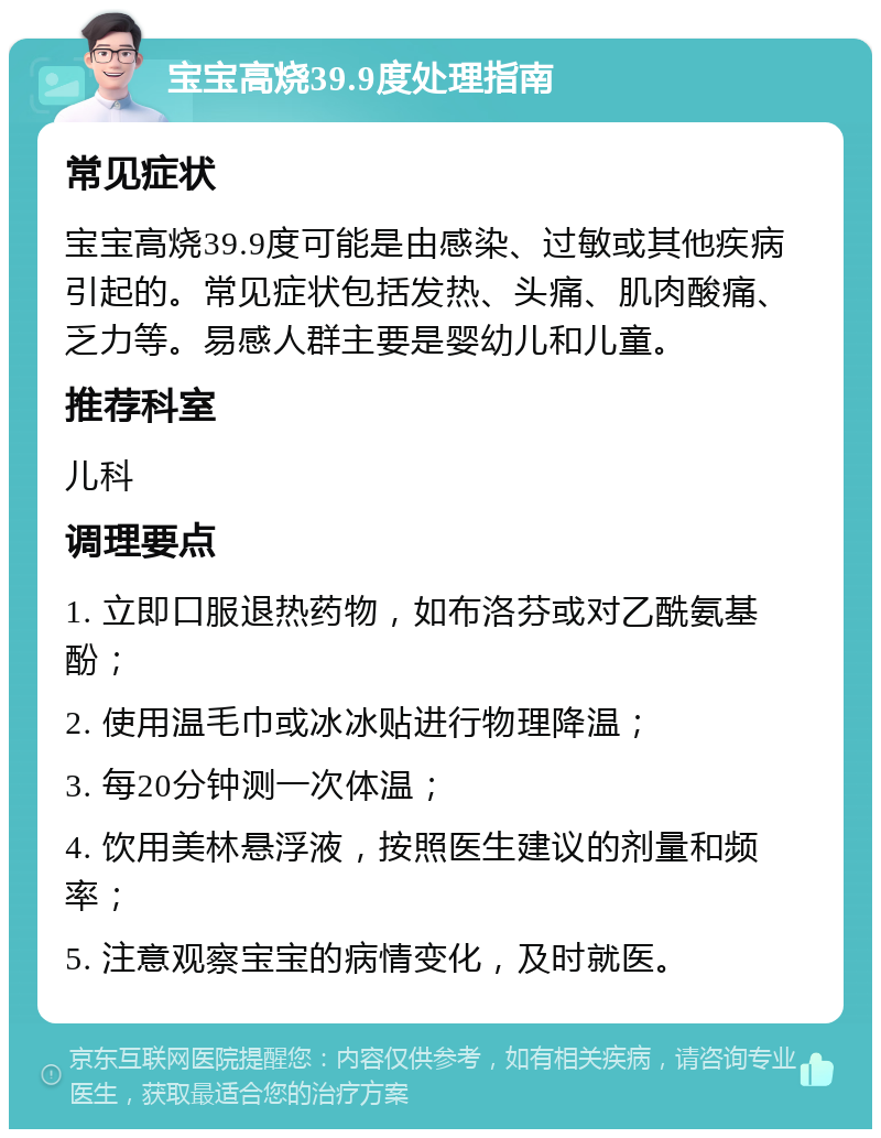 宝宝高烧39.9度处理指南 常见症状 宝宝高烧39.9度可能是由感染、过敏或其他疾病引起的。常见症状包括发热、头痛、肌肉酸痛、乏力等。易感人群主要是婴幼儿和儿童。 推荐科室 儿科 调理要点 1. 立即口服退热药物，如布洛芬或对乙酰氨基酚； 2. 使用温毛巾或冰冰贴进行物理降温； 3. 每20分钟测一次体温； 4. 饮用美林悬浮液，按照医生建议的剂量和频率； 5. 注意观察宝宝的病情变化，及时就医。