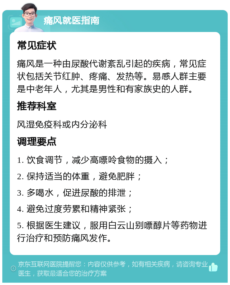 痛风就医指南 常见症状 痛风是一种由尿酸代谢紊乱引起的疾病，常见症状包括关节红肿、疼痛、发热等。易感人群主要是中老年人，尤其是男性和有家族史的人群。 推荐科室 风湿免疫科或内分泌科 调理要点 1. 饮食调节，减少高嘌呤食物的摄入； 2. 保持适当的体重，避免肥胖； 3. 多喝水，促进尿酸的排泄； 4. 避免过度劳累和精神紧张； 5. 根据医生建议，服用白云山别嘌醇片等药物进行治疗和预防痛风发作。