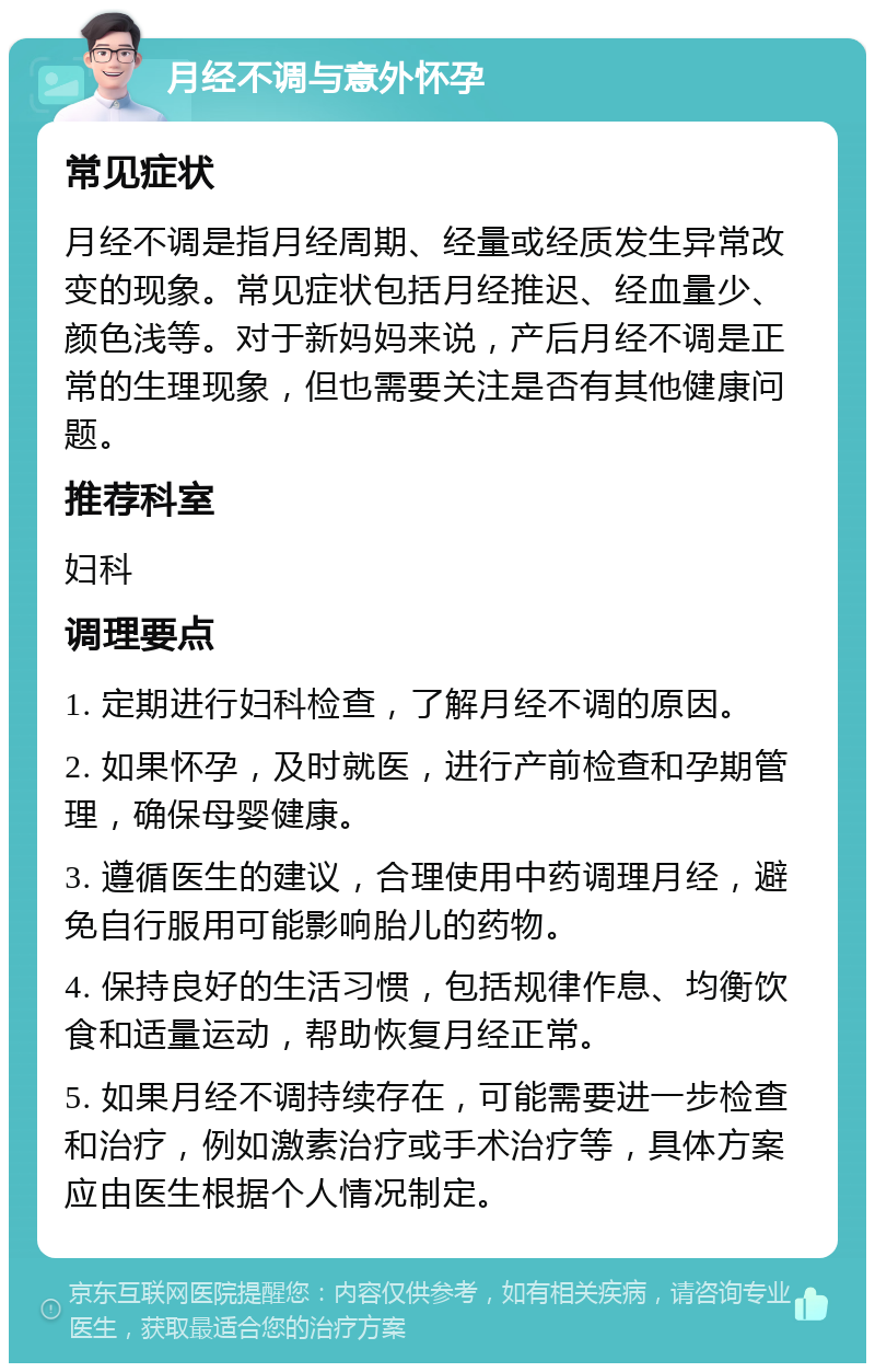 月经不调与意外怀孕 常见症状 月经不调是指月经周期、经量或经质发生异常改变的现象。常见症状包括月经推迟、经血量少、颜色浅等。对于新妈妈来说，产后月经不调是正常的生理现象，但也需要关注是否有其他健康问题。 推荐科室 妇科 调理要点 1. 定期进行妇科检查，了解月经不调的原因。 2. 如果怀孕，及时就医，进行产前检查和孕期管理，确保母婴健康。 3. 遵循医生的建议，合理使用中药调理月经，避免自行服用可能影响胎儿的药物。 4. 保持良好的生活习惯，包括规律作息、均衡饮食和适量运动，帮助恢复月经正常。 5. 如果月经不调持续存在，可能需要进一步检查和治疗，例如激素治疗或手术治疗等，具体方案应由医生根据个人情况制定。