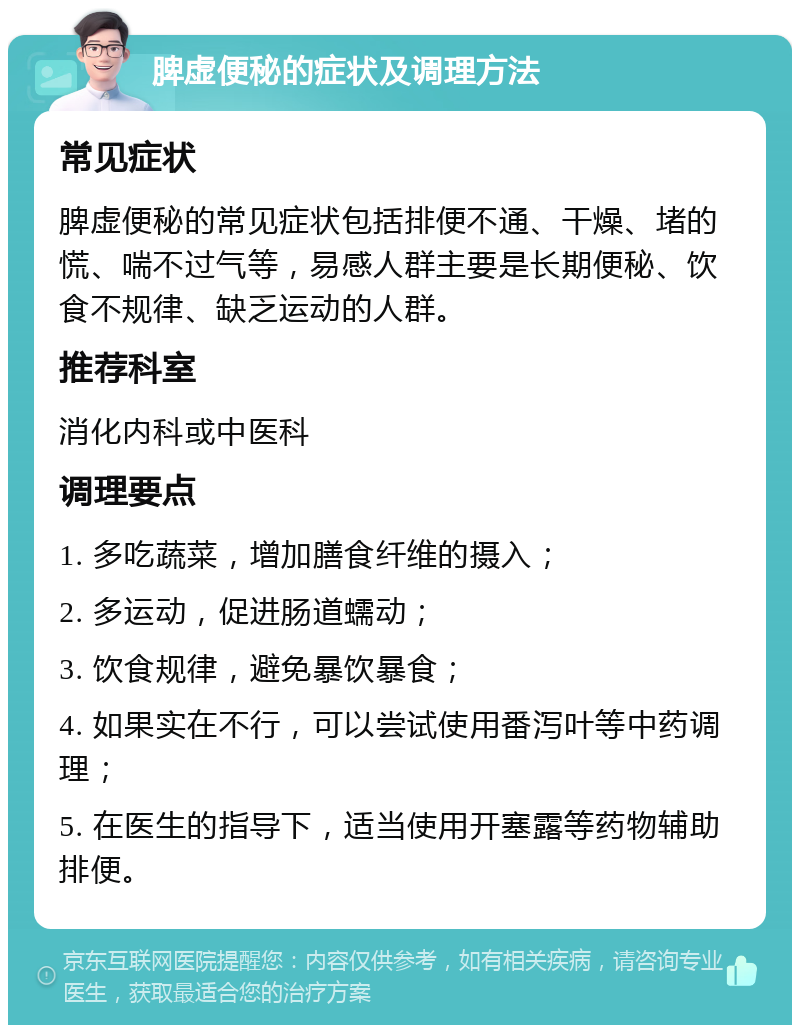 脾虚便秘的症状及调理方法 常见症状 脾虚便秘的常见症状包括排便不通、干燥、堵的慌、喘不过气等，易感人群主要是长期便秘、饮食不规律、缺乏运动的人群。 推荐科室 消化内科或中医科 调理要点 1. 多吃蔬菜，增加膳食纤维的摄入； 2. 多运动，促进肠道蠕动； 3. 饮食规律，避免暴饮暴食； 4. 如果实在不行，可以尝试使用番泻叶等中药调理； 5. 在医生的指导下，适当使用开塞露等药物辅助排便。