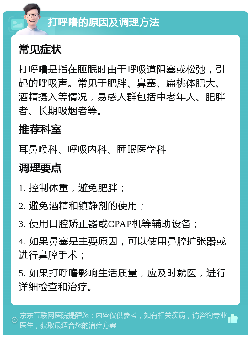 打呼噜的原因及调理方法 常见症状 打呼噜是指在睡眠时由于呼吸道阻塞或松弛，引起的呼吸声。常见于肥胖、鼻塞、扁桃体肥大、酒精摄入等情况，易感人群包括中老年人、肥胖者、长期吸烟者等。 推荐科室 耳鼻喉科、呼吸内科、睡眠医学科 调理要点 1. 控制体重，避免肥胖； 2. 避免酒精和镇静剂的使用； 3. 使用口腔矫正器或CPAP机等辅助设备； 4. 如果鼻塞是主要原因，可以使用鼻腔扩张器或进行鼻腔手术； 5. 如果打呼噜影响生活质量，应及时就医，进行详细检查和治疗。