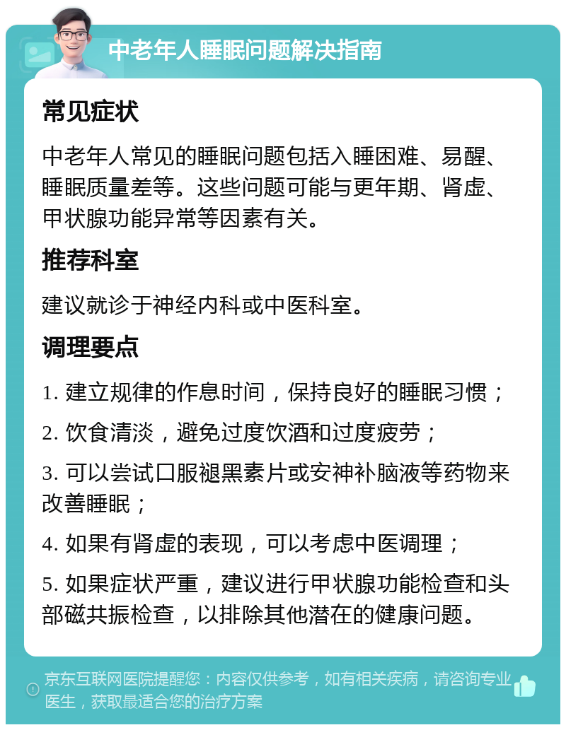 中老年人睡眠问题解决指南 常见症状 中老年人常见的睡眠问题包括入睡困难、易醒、睡眠质量差等。这些问题可能与更年期、肾虚、甲状腺功能异常等因素有关。 推荐科室 建议就诊于神经内科或中医科室。 调理要点 1. 建立规律的作息时间，保持良好的睡眠习惯； 2. 饮食清淡，避免过度饮酒和过度疲劳； 3. 可以尝试口服褪黑素片或安神补脑液等药物来改善睡眠； 4. 如果有肾虚的表现，可以考虑中医调理； 5. 如果症状严重，建议进行甲状腺功能检查和头部磁共振检查，以排除其他潜在的健康问题。