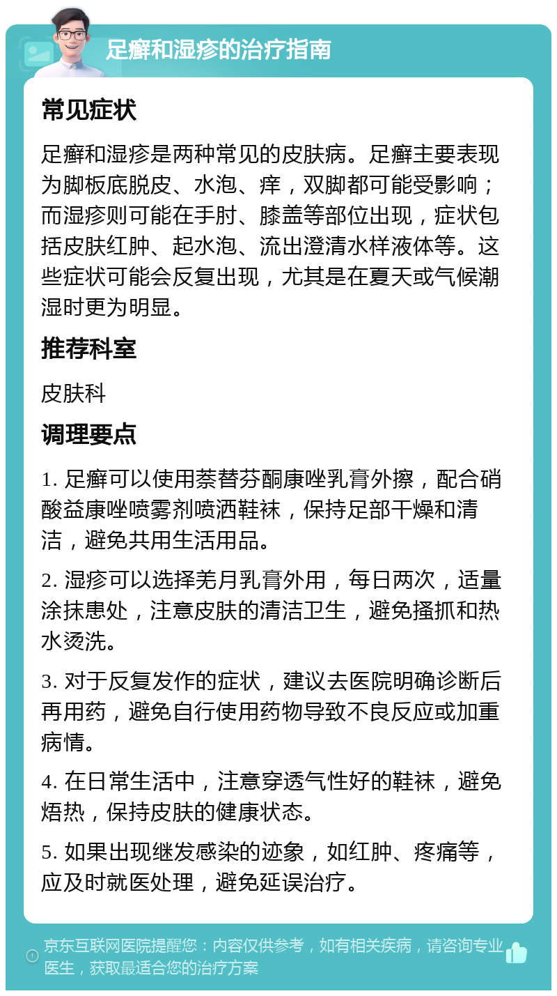 足癣和湿疹的治疗指南 常见症状 足癣和湿疹是两种常见的皮肤病。足癣主要表现为脚板底脱皮、水泡、痒，双脚都可能受影响；而湿疹则可能在手肘、膝盖等部位出现，症状包括皮肤红肿、起水泡、流出澄清水样液体等。这些症状可能会反复出现，尤其是在夏天或气候潮湿时更为明显。 推荐科室 皮肤科 调理要点 1. 足癣可以使用萘替芬酮康唑乳膏外擦，配合硝酸益康唑喷雾剂喷洒鞋袜，保持足部干燥和清洁，避免共用生活用品。 2. 湿疹可以选择羌月乳膏外用，每日两次，适量涂抹患处，注意皮肤的清洁卫生，避免搔抓和热水烫洗。 3. 对于反复发作的症状，建议去医院明确诊断后再用药，避免自行使用药物导致不良反应或加重病情。 4. 在日常生活中，注意穿透气性好的鞋袜，避免焐热，保持皮肤的健康状态。 5. 如果出现继发感染的迹象，如红肿、疼痛等，应及时就医处理，避免延误治疗。