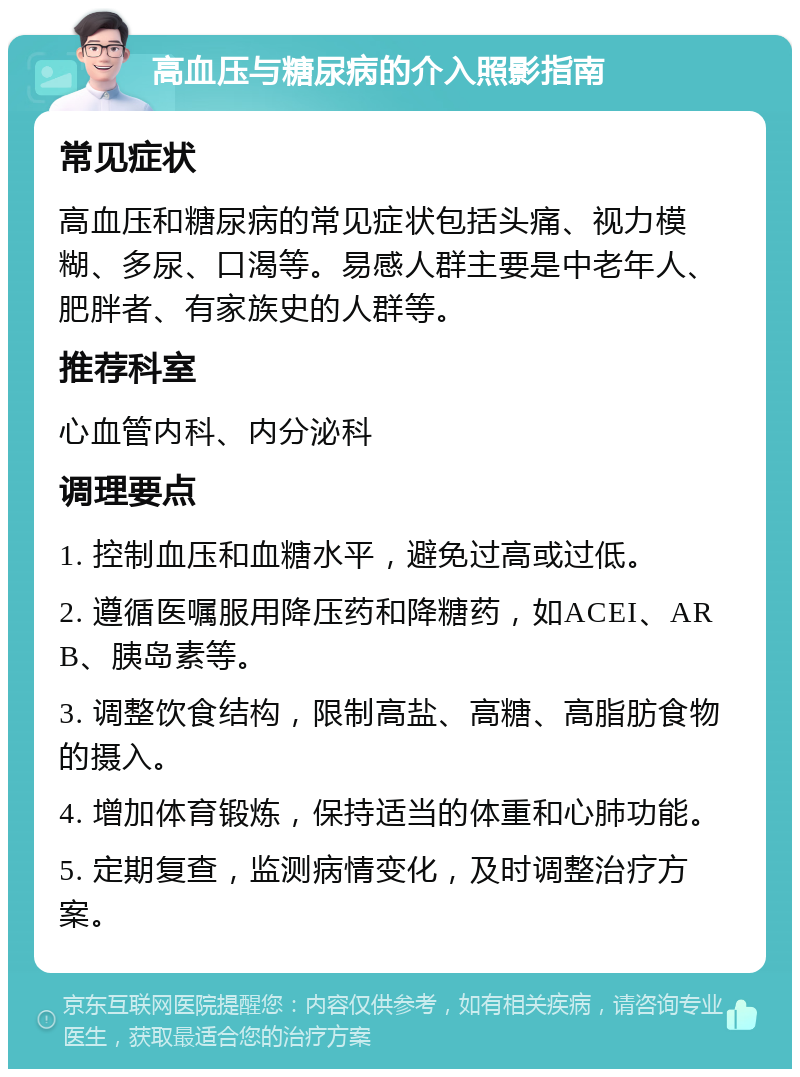 高血压与糖尿病的介入照影指南 常见症状 高血压和糖尿病的常见症状包括头痛、视力模糊、多尿、口渴等。易感人群主要是中老年人、肥胖者、有家族史的人群等。 推荐科室 心血管内科、内分泌科 调理要点 1. 控制血压和血糖水平，避免过高或过低。 2. 遵循医嘱服用降压药和降糖药，如ACEI、ARB、胰岛素等。 3. 调整饮食结构，限制高盐、高糖、高脂肪食物的摄入。 4. 增加体育锻炼，保持适当的体重和心肺功能。 5. 定期复查，监测病情变化，及时调整治疗方案。