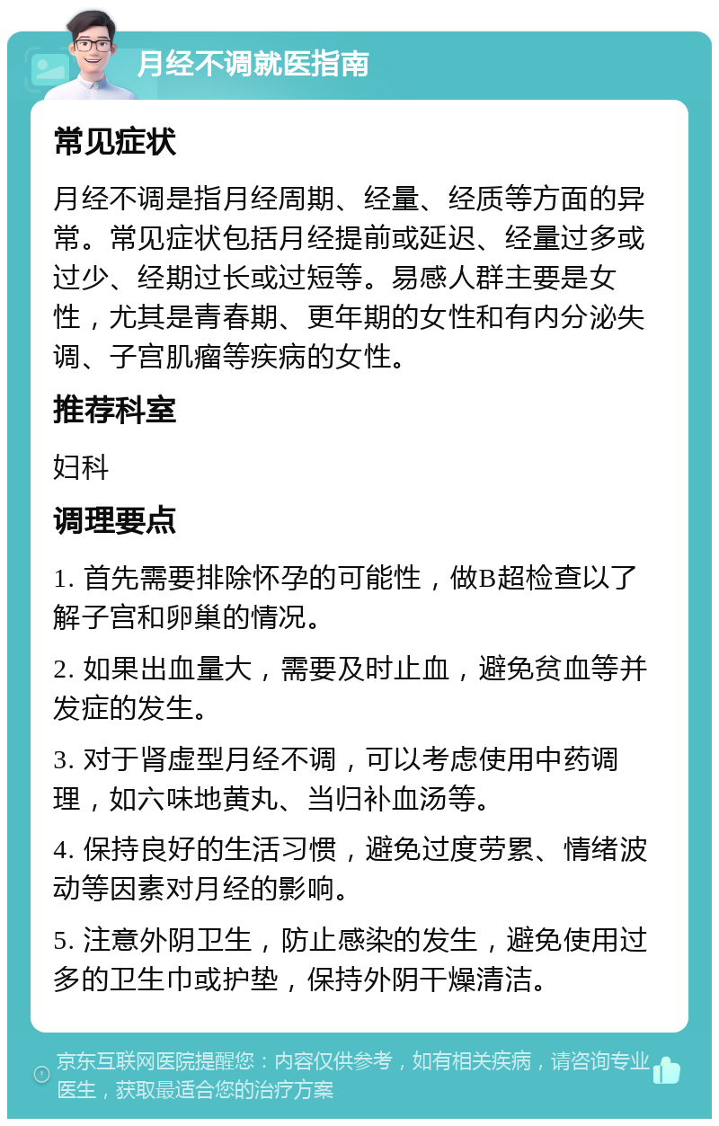 月经不调就医指南 常见症状 月经不调是指月经周期、经量、经质等方面的异常。常见症状包括月经提前或延迟、经量过多或过少、经期过长或过短等。易感人群主要是女性，尤其是青春期、更年期的女性和有内分泌失调、子宫肌瘤等疾病的女性。 推荐科室 妇科 调理要点 1. 首先需要排除怀孕的可能性，做B超检查以了解子宫和卵巢的情况。 2. 如果出血量大，需要及时止血，避免贫血等并发症的发生。 3. 对于肾虚型月经不调，可以考虑使用中药调理，如六味地黄丸、当归补血汤等。 4. 保持良好的生活习惯，避免过度劳累、情绪波动等因素对月经的影响。 5. 注意外阴卫生，防止感染的发生，避免使用过多的卫生巾或护垫，保持外阴干燥清洁。