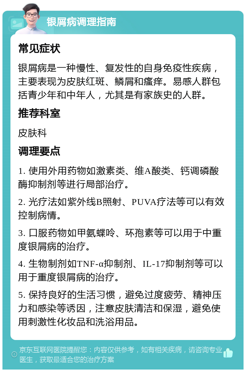 银屑病调理指南 常见症状 银屑病是一种慢性、复发性的自身免疫性疾病，主要表现为皮肤红斑、鳞屑和瘙痒。易感人群包括青少年和中年人，尤其是有家族史的人群。 推荐科室 皮肤科 调理要点 1. 使用外用药物如激素类、维A酸类、钙调磷酸酶抑制剂等进行局部治疗。 2. 光疗法如紫外线B照射、PUVA疗法等可以有效控制病情。 3. 口服药物如甲氨蝶呤、环孢素等可以用于中重度银屑病的治疗。 4. 生物制剂如TNF-α抑制剂、IL-17抑制剂等可以用于重度银屑病的治疗。 5. 保持良好的生活习惯，避免过度疲劳、精神压力和感染等诱因，注意皮肤清洁和保湿，避免使用刺激性化妆品和洗浴用品。