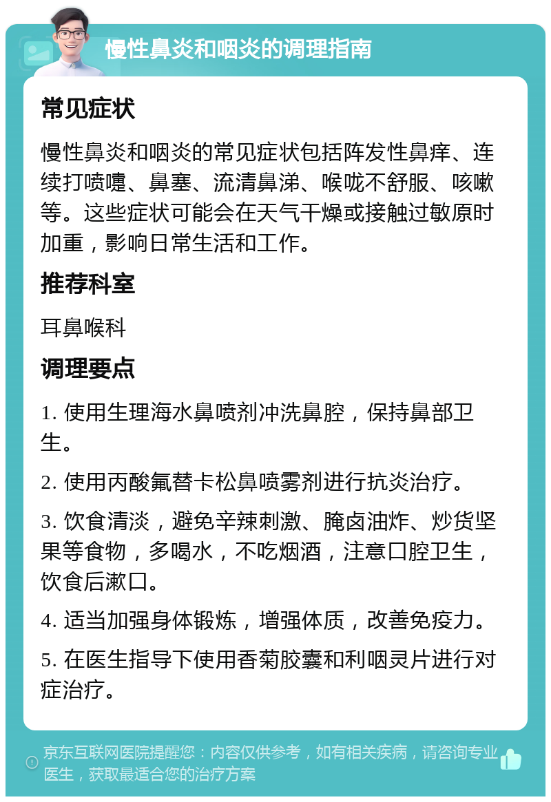 慢性鼻炎和咽炎的调理指南 常见症状 慢性鼻炎和咽炎的常见症状包括阵发性鼻痒、连续打喷嚏、鼻塞、流清鼻涕、喉咙不舒服、咳嗽等。这些症状可能会在天气干燥或接触过敏原时加重，影响日常生活和工作。 推荐科室 耳鼻喉科 调理要点 1. 使用生理海水鼻喷剂冲洗鼻腔，保持鼻部卫生。 2. 使用丙酸氟替卡松鼻喷雾剂进行抗炎治疗。 3. 饮食清淡，避免辛辣刺激、腌卤油炸、炒货坚果等食物，多喝水，不吃烟酒，注意口腔卫生，饮食后漱口。 4. 适当加强身体锻炼，增强体质，改善免疫力。 5. 在医生指导下使用香菊胶囊和利咽灵片进行对症治疗。