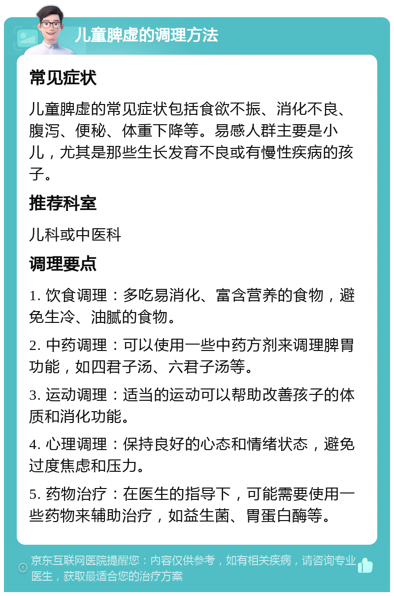 儿童脾虚的调理方法 常见症状 儿童脾虚的常见症状包括食欲不振、消化不良、腹泻、便秘、体重下降等。易感人群主要是小儿，尤其是那些生长发育不良或有慢性疾病的孩子。 推荐科室 儿科或中医科 调理要点 1. 饮食调理：多吃易消化、富含营养的食物，避免生冷、油腻的食物。 2. 中药调理：可以使用一些中药方剂来调理脾胃功能，如四君子汤、六君子汤等。 3. 运动调理：适当的运动可以帮助改善孩子的体质和消化功能。 4. 心理调理：保持良好的心态和情绪状态，避免过度焦虑和压力。 5. 药物治疗：在医生的指导下，可能需要使用一些药物来辅助治疗，如益生菌、胃蛋白酶等。