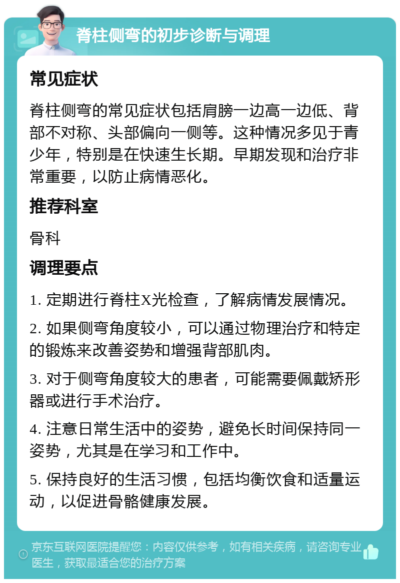 脊柱侧弯的初步诊断与调理 常见症状 脊柱侧弯的常见症状包括肩膀一边高一边低、背部不对称、头部偏向一侧等。这种情况多见于青少年，特别是在快速生长期。早期发现和治疗非常重要，以防止病情恶化。 推荐科室 骨科 调理要点 1. 定期进行脊柱X光检查，了解病情发展情况。 2. 如果侧弯角度较小，可以通过物理治疗和特定的锻炼来改善姿势和增强背部肌肉。 3. 对于侧弯角度较大的患者，可能需要佩戴矫形器或进行手术治疗。 4. 注意日常生活中的姿势，避免长时间保持同一姿势，尤其是在学习和工作中。 5. 保持良好的生活习惯，包括均衡饮食和适量运动，以促进骨骼健康发展。