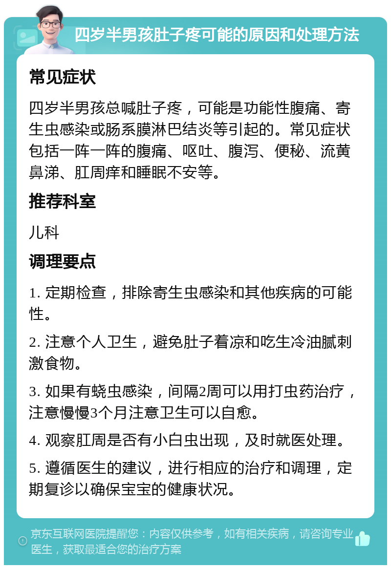 四岁半男孩肚子疼可能的原因和处理方法 常见症状 四岁半男孩总喊肚子疼，可能是功能性腹痛、寄生虫感染或肠系膜淋巴结炎等引起的。常见症状包括一阵一阵的腹痛、呕吐、腹泻、便秘、流黄鼻涕、肛周痒和睡眠不安等。 推荐科室 儿科 调理要点 1. 定期检查，排除寄生虫感染和其他疾病的可能性。 2. 注意个人卫生，避免肚子着凉和吃生冷油腻刺激食物。 3. 如果有蛲虫感染，间隔2周可以用打虫药治疗，注意慢慢3个月注意卫生可以自愈。 4. 观察肛周是否有小白虫出现，及时就医处理。 5. 遵循医生的建议，进行相应的治疗和调理，定期复诊以确保宝宝的健康状况。