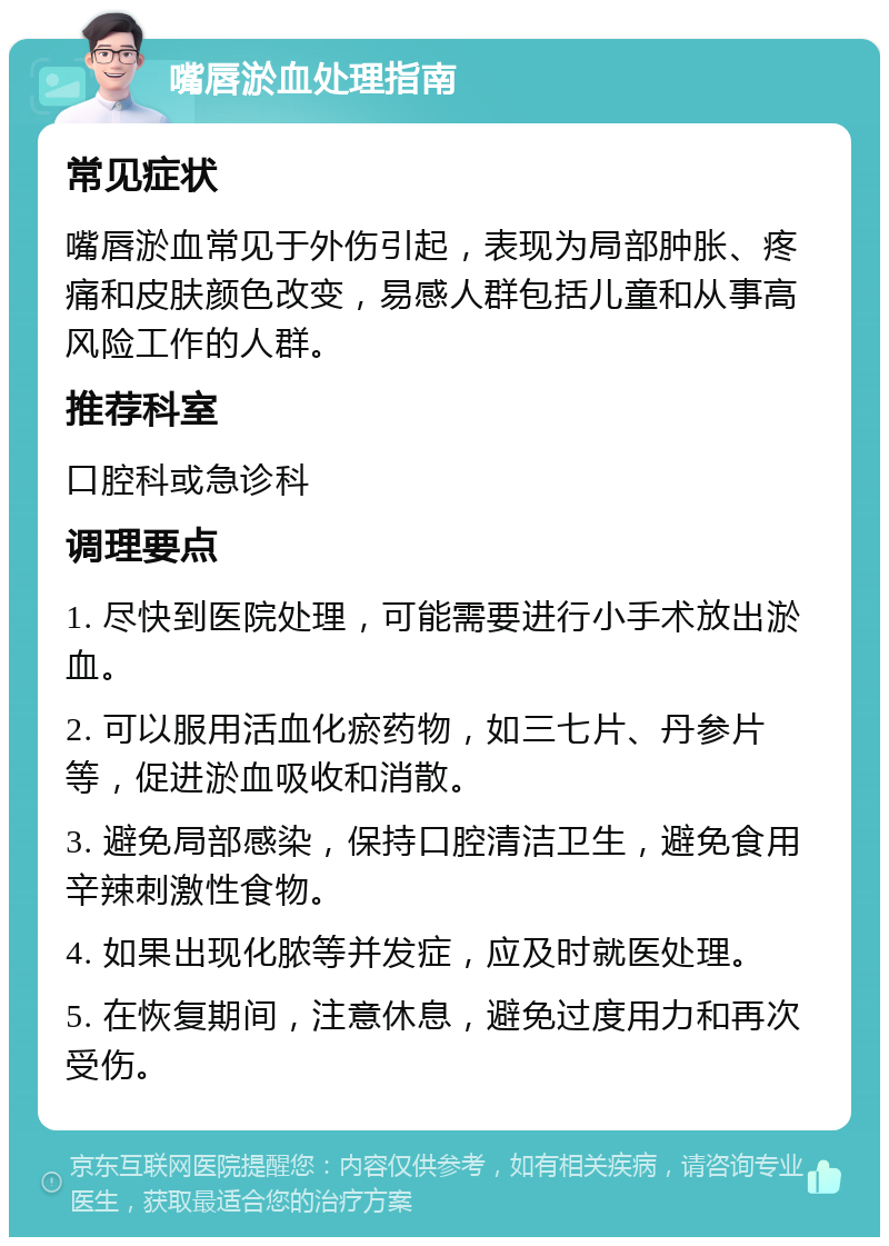 嘴唇淤血处理指南 常见症状 嘴唇淤血常见于外伤引起，表现为局部肿胀、疼痛和皮肤颜色改变，易感人群包括儿童和从事高风险工作的人群。 推荐科室 口腔科或急诊科 调理要点 1. 尽快到医院处理，可能需要进行小手术放出淤血。 2. 可以服用活血化瘀药物，如三七片、丹参片等，促进淤血吸收和消散。 3. 避免局部感染，保持口腔清洁卫生，避免食用辛辣刺激性食物。 4. 如果出现化脓等并发症，应及时就医处理。 5. 在恢复期间，注意休息，避免过度用力和再次受伤。