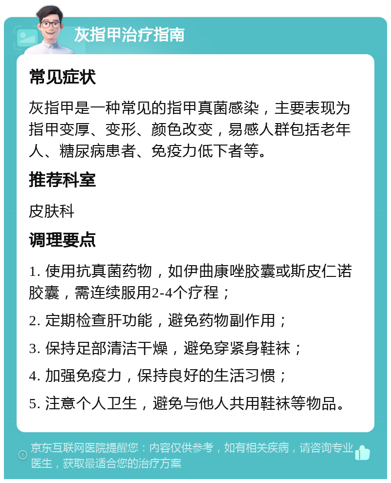 灰指甲治疗指南 常见症状 灰指甲是一种常见的指甲真菌感染，主要表现为指甲变厚、变形、颜色改变，易感人群包括老年人、糖尿病患者、免疫力低下者等。 推荐科室 皮肤科 调理要点 1. 使用抗真菌药物，如伊曲康唑胶囊或斯皮仁诺胶囊，需连续服用2-4个疗程； 2. 定期检查肝功能，避免药物副作用； 3. 保持足部清洁干燥，避免穿紧身鞋袜； 4. 加强免疫力，保持良好的生活习惯； 5. 注意个人卫生，避免与他人共用鞋袜等物品。