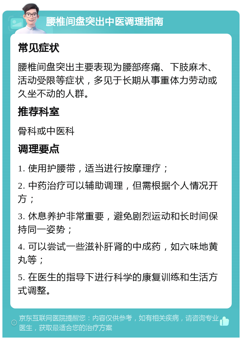 腰椎间盘突出中医调理指南 常见症状 腰椎间盘突出主要表现为腰部疼痛、下肢麻木、活动受限等症状，多见于长期从事重体力劳动或久坐不动的人群。 推荐科室 骨科或中医科 调理要点 1. 使用护腰带，适当进行按摩理疗； 2. 中药治疗可以辅助调理，但需根据个人情况开方； 3. 休息养护非常重要，避免剧烈运动和长时间保持同一姿势； 4. 可以尝试一些滋补肝肾的中成药，如六味地黄丸等； 5. 在医生的指导下进行科学的康复训练和生活方式调整。