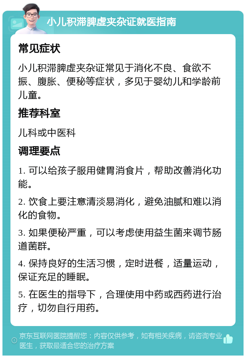 小儿积滞脾虚夹杂证就医指南 常见症状 小儿积滞脾虚夹杂证常见于消化不良、食欲不振、腹胀、便秘等症状，多见于婴幼儿和学龄前儿童。 推荐科室 儿科或中医科 调理要点 1. 可以给孩子服用健胃消食片，帮助改善消化功能。 2. 饮食上要注意清淡易消化，避免油腻和难以消化的食物。 3. 如果便秘严重，可以考虑使用益生菌来调节肠道菌群。 4. 保持良好的生活习惯，定时进餐，适量运动，保证充足的睡眠。 5. 在医生的指导下，合理使用中药或西药进行治疗，切勿自行用药。