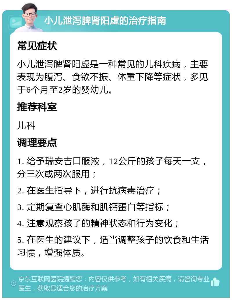 小儿泄泻脾肾阳虚的治疗指南 常见症状 小儿泄泻脾肾阳虚是一种常见的儿科疾病，主要表现为腹泻、食欲不振、体重下降等症状，多见于6个月至2岁的婴幼儿。 推荐科室 儿科 调理要点 1. 给予瑞安吉口服液，12公斤的孩子每天一支，分三次或两次服用； 2. 在医生指导下，进行抗病毒治疗； 3. 定期复查心肌酶和肌钙蛋白等指标； 4. 注意观察孩子的精神状态和行为变化； 5. 在医生的建议下，适当调整孩子的饮食和生活习惯，增强体质。