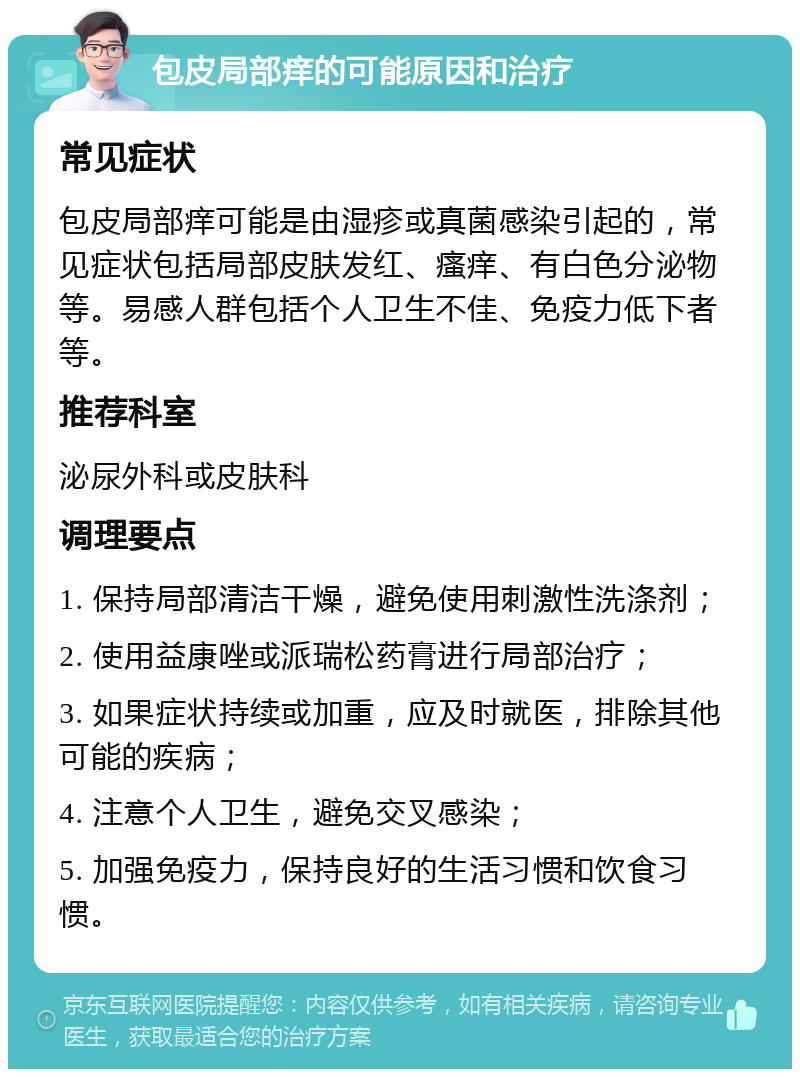 包皮局部痒的可能原因和治疗 常见症状 包皮局部痒可能是由湿疹或真菌感染引起的，常见症状包括局部皮肤发红、瘙痒、有白色分泌物等。易感人群包括个人卫生不佳、免疫力低下者等。 推荐科室 泌尿外科或皮肤科 调理要点 1. 保持局部清洁干燥，避免使用刺激性洗涤剂； 2. 使用益康唑或派瑞松药膏进行局部治疗； 3. 如果症状持续或加重，应及时就医，排除其他可能的疾病； 4. 注意个人卫生，避免交叉感染； 5. 加强免疫力，保持良好的生活习惯和饮食习惯。