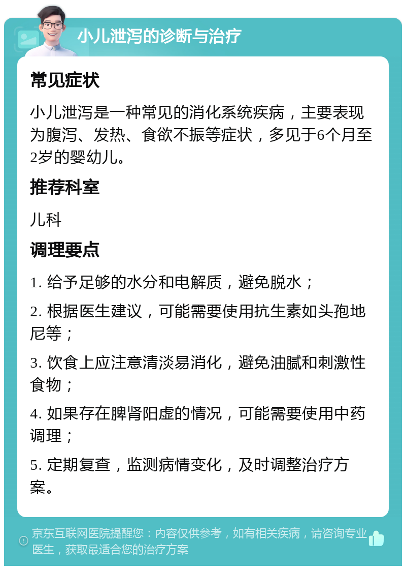 小儿泄泻的诊断与治疗 常见症状 小儿泄泻是一种常见的消化系统疾病，主要表现为腹泻、发热、食欲不振等症状，多见于6个月至2岁的婴幼儿。 推荐科室 儿科 调理要点 1. 给予足够的水分和电解质，避免脱水； 2. 根据医生建议，可能需要使用抗生素如头孢地尼等； 3. 饮食上应注意清淡易消化，避免油腻和刺激性食物； 4. 如果存在脾肾阳虚的情况，可能需要使用中药调理； 5. 定期复查，监测病情变化，及时调整治疗方案。