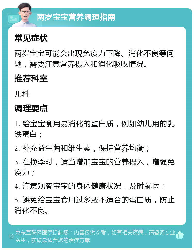 两岁宝宝营养调理指南 常见症状 两岁宝宝可能会出现免疫力下降、消化不良等问题，需要注意营养摄入和消化吸收情况。 推荐科室 儿科 调理要点 1. 给宝宝食用易消化的蛋白质，例如幼儿用的乳铁蛋白； 2. 补充益生菌和维生素，保持营养均衡； 3. 在换季时，适当增加宝宝的营养摄入，增强免疫力； 4. 注意观察宝宝的身体健康状况，及时就医； 5. 避免给宝宝食用过多或不适合的蛋白质，防止消化不良。