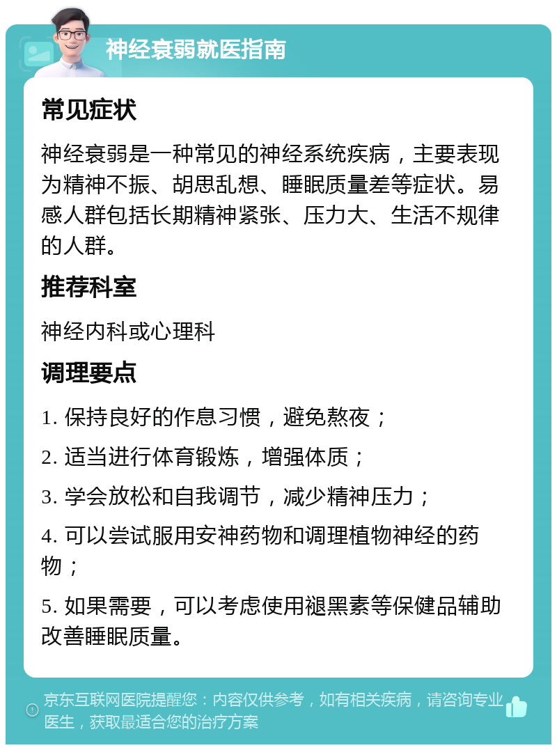 神经衰弱就医指南 常见症状 神经衰弱是一种常见的神经系统疾病，主要表现为精神不振、胡思乱想、睡眠质量差等症状。易感人群包括长期精神紧张、压力大、生活不规律的人群。 推荐科室 神经内科或心理科 调理要点 1. 保持良好的作息习惯，避免熬夜； 2. 适当进行体育锻炼，增强体质； 3. 学会放松和自我调节，减少精神压力； 4. 可以尝试服用安神药物和调理植物神经的药物； 5. 如果需要，可以考虑使用褪黑素等保健品辅助改善睡眠质量。