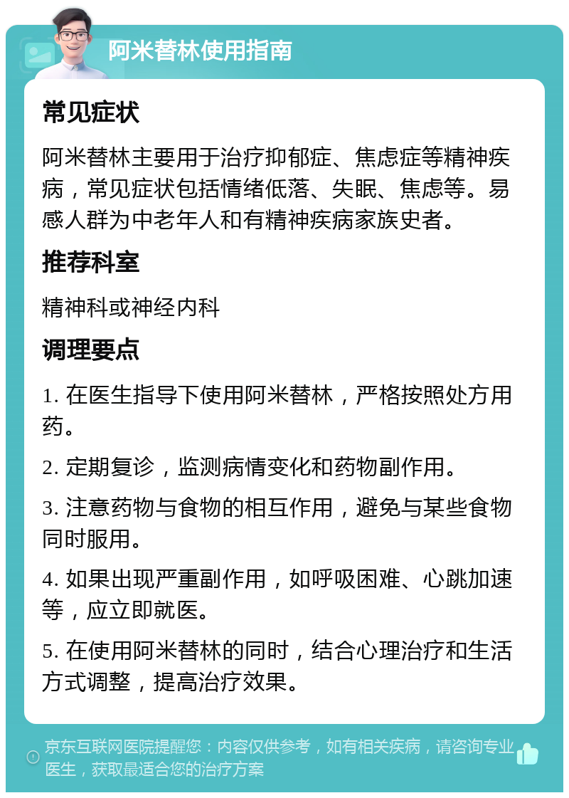 阿米替林使用指南 常见症状 阿米替林主要用于治疗抑郁症、焦虑症等精神疾病，常见症状包括情绪低落、失眠、焦虑等。易感人群为中老年人和有精神疾病家族史者。 推荐科室 精神科或神经内科 调理要点 1. 在医生指导下使用阿米替林，严格按照处方用药。 2. 定期复诊，监测病情变化和药物副作用。 3. 注意药物与食物的相互作用，避免与某些食物同时服用。 4. 如果出现严重副作用，如呼吸困难、心跳加速等，应立即就医。 5. 在使用阿米替林的同时，结合心理治疗和生活方式调整，提高治疗效果。