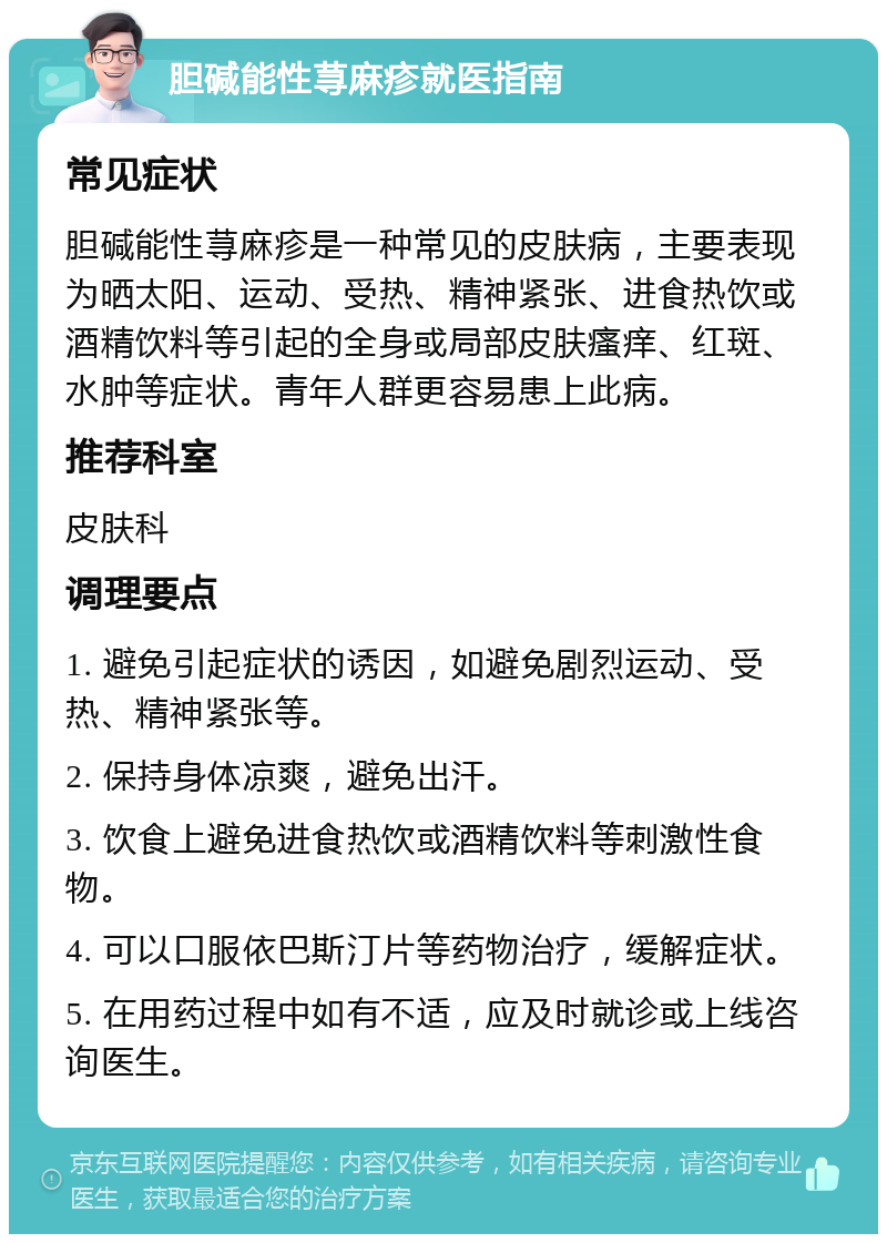 胆碱能性荨麻疹就医指南 常见症状 胆碱能性荨麻疹是一种常见的皮肤病，主要表现为晒太阳、运动、受热、精神紧张、进食热饮或酒精饮料等引起的全身或局部皮肤瘙痒、红斑、水肿等症状。青年人群更容易患上此病。 推荐科室 皮肤科 调理要点 1. 避免引起症状的诱因，如避免剧烈运动、受热、精神紧张等。 2. 保持身体凉爽，避免出汗。 3. 饮食上避免进食热饮或酒精饮料等刺激性食物。 4. 可以口服依巴斯汀片等药物治疗，缓解症状。 5. 在用药过程中如有不适，应及时就诊或上线咨询医生。