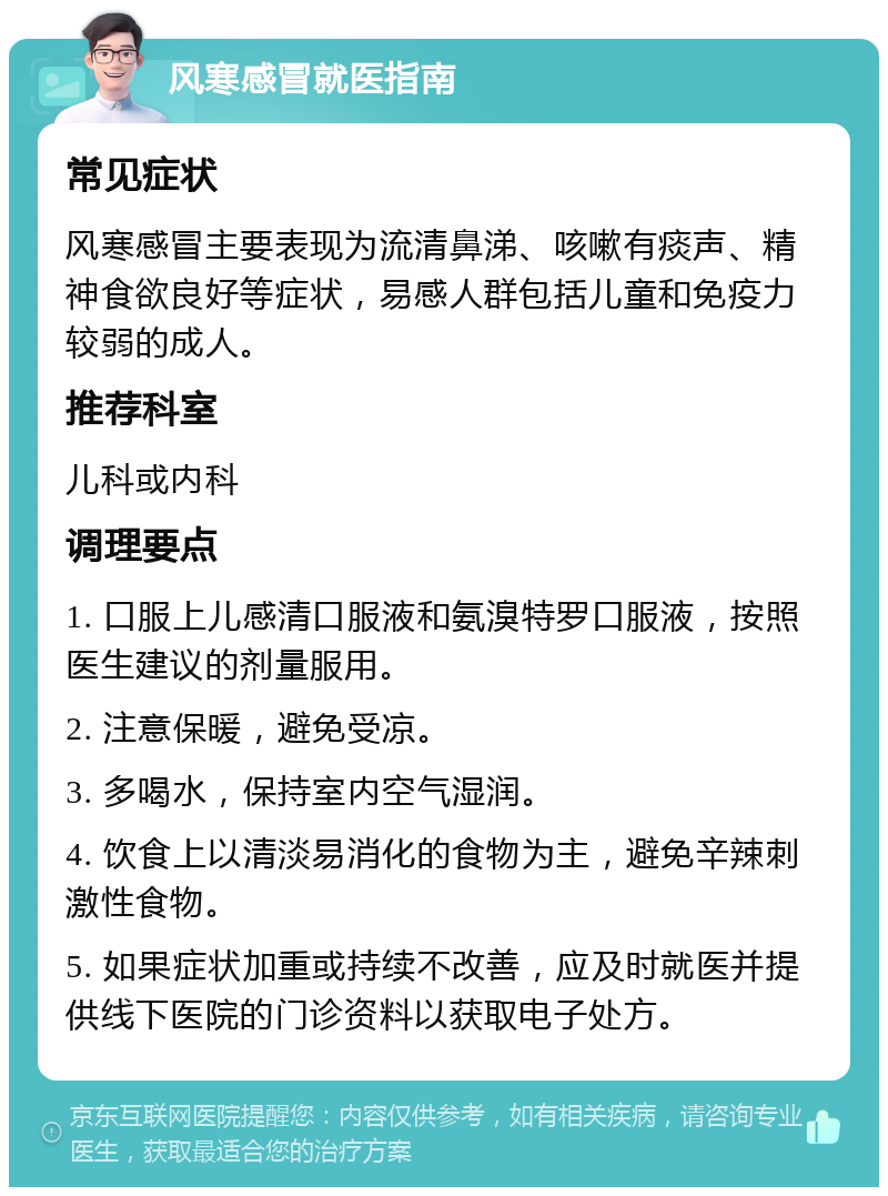 风寒感冒就医指南 常见症状 风寒感冒主要表现为流清鼻涕、咳嗽有痰声、精神食欲良好等症状，易感人群包括儿童和免疫力较弱的成人。 推荐科室 儿科或内科 调理要点 1. 口服上儿感清口服液和氨溴特罗口服液，按照医生建议的剂量服用。 2. 注意保暖，避免受凉。 3. 多喝水，保持室内空气湿润。 4. 饮食上以清淡易消化的食物为主，避免辛辣刺激性食物。 5. 如果症状加重或持续不改善，应及时就医并提供线下医院的门诊资料以获取电子处方。