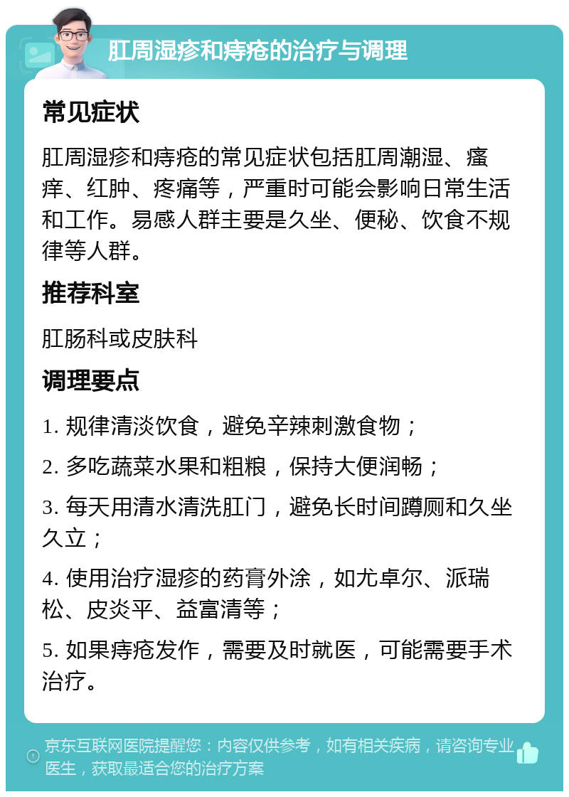 肛周湿疹和痔疮的治疗与调理 常见症状 肛周湿疹和痔疮的常见症状包括肛周潮湿、瘙痒、红肿、疼痛等，严重时可能会影响日常生活和工作。易感人群主要是久坐、便秘、饮食不规律等人群。 推荐科室 肛肠科或皮肤科 调理要点 1. 规律清淡饮食，避免辛辣刺激食物； 2. 多吃蔬菜水果和粗粮，保持大便润畅； 3. 每天用清水清洗肛门，避免长时间蹲厕和久坐久立； 4. 使用治疗湿疹的药膏外涂，如尤卓尔、派瑞松、皮炎平、益富清等； 5. 如果痔疮发作，需要及时就医，可能需要手术治疗。