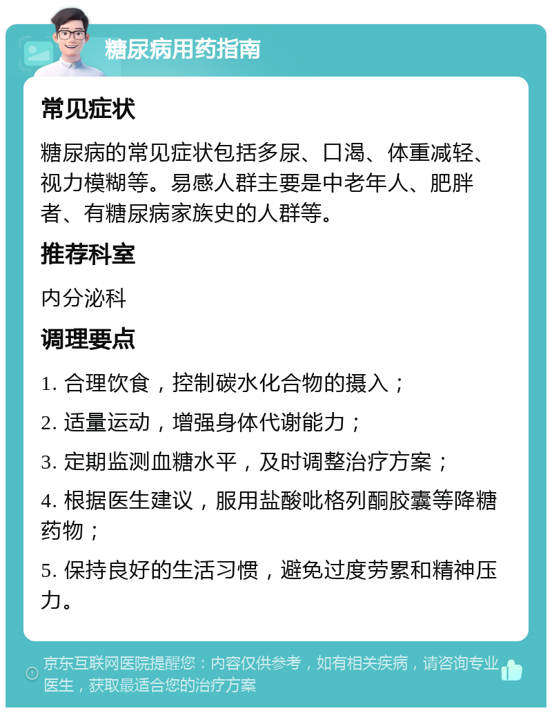 糖尿病用药指南 常见症状 糖尿病的常见症状包括多尿、口渴、体重减轻、视力模糊等。易感人群主要是中老年人、肥胖者、有糖尿病家族史的人群等。 推荐科室 内分泌科 调理要点 1. 合理饮食，控制碳水化合物的摄入； 2. 适量运动，增强身体代谢能力； 3. 定期监测血糖水平，及时调整治疗方案； 4. 根据医生建议，服用盐酸吡格列酮胶囊等降糖药物； 5. 保持良好的生活习惯，避免过度劳累和精神压力。