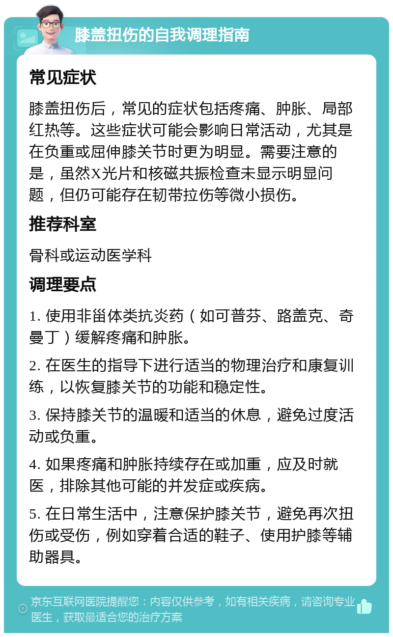 膝盖扭伤的自我调理指南 常见症状 膝盖扭伤后，常见的症状包括疼痛、肿胀、局部红热等。这些症状可能会影响日常活动，尤其是在负重或屈伸膝关节时更为明显。需要注意的是，虽然X光片和核磁共振检查未显示明显问题，但仍可能存在韧带拉伤等微小损伤。 推荐科室 骨科或运动医学科 调理要点 1. 使用非甾体类抗炎药（如可普芬、路盖克、奇曼丁）缓解疼痛和肿胀。 2. 在医生的指导下进行适当的物理治疗和康复训练，以恢复膝关节的功能和稳定性。 3. 保持膝关节的温暖和适当的休息，避免过度活动或负重。 4. 如果疼痛和肿胀持续存在或加重，应及时就医，排除其他可能的并发症或疾病。 5. 在日常生活中，注意保护膝关节，避免再次扭伤或受伤，例如穿着合适的鞋子、使用护膝等辅助器具。