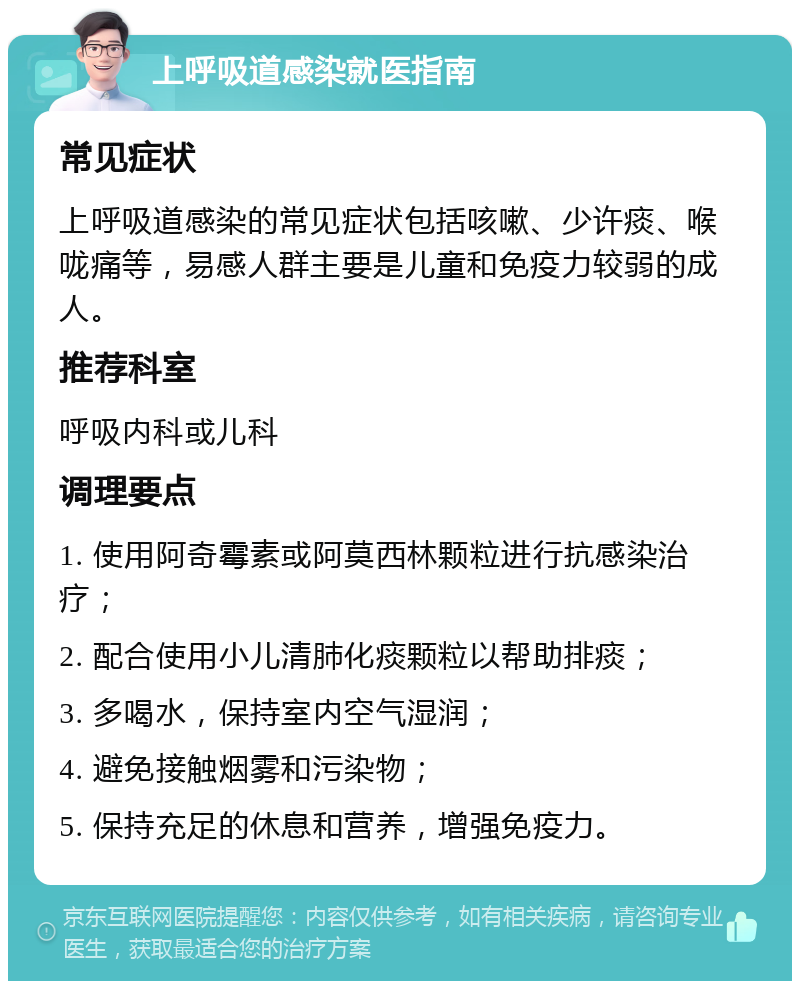 上呼吸道感染就医指南 常见症状 上呼吸道感染的常见症状包括咳嗽、少许痰、喉咙痛等，易感人群主要是儿童和免疫力较弱的成人。 推荐科室 呼吸内科或儿科 调理要点 1. 使用阿奇霉素或阿莫西林颗粒进行抗感染治疗； 2. 配合使用小儿清肺化痰颗粒以帮助排痰； 3. 多喝水，保持室内空气湿润； 4. 避免接触烟雾和污染物； 5. 保持充足的休息和营养，增强免疫力。