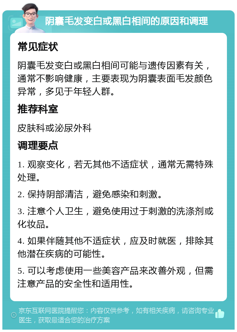 阴囊毛发变白或黑白相间的原因和调理 常见症状 阴囊毛发变白或黑白相间可能与遗传因素有关，通常不影响健康，主要表现为阴囊表面毛发颜色异常，多见于年轻人群。 推荐科室 皮肤科或泌尿外科 调理要点 1. 观察变化，若无其他不适症状，通常无需特殊处理。 2. 保持阴部清洁，避免感染和刺激。 3. 注意个人卫生，避免使用过于刺激的洗涤剂或化妆品。 4. 如果伴随其他不适症状，应及时就医，排除其他潜在疾病的可能性。 5. 可以考虑使用一些美容产品来改善外观，但需注意产品的安全性和适用性。