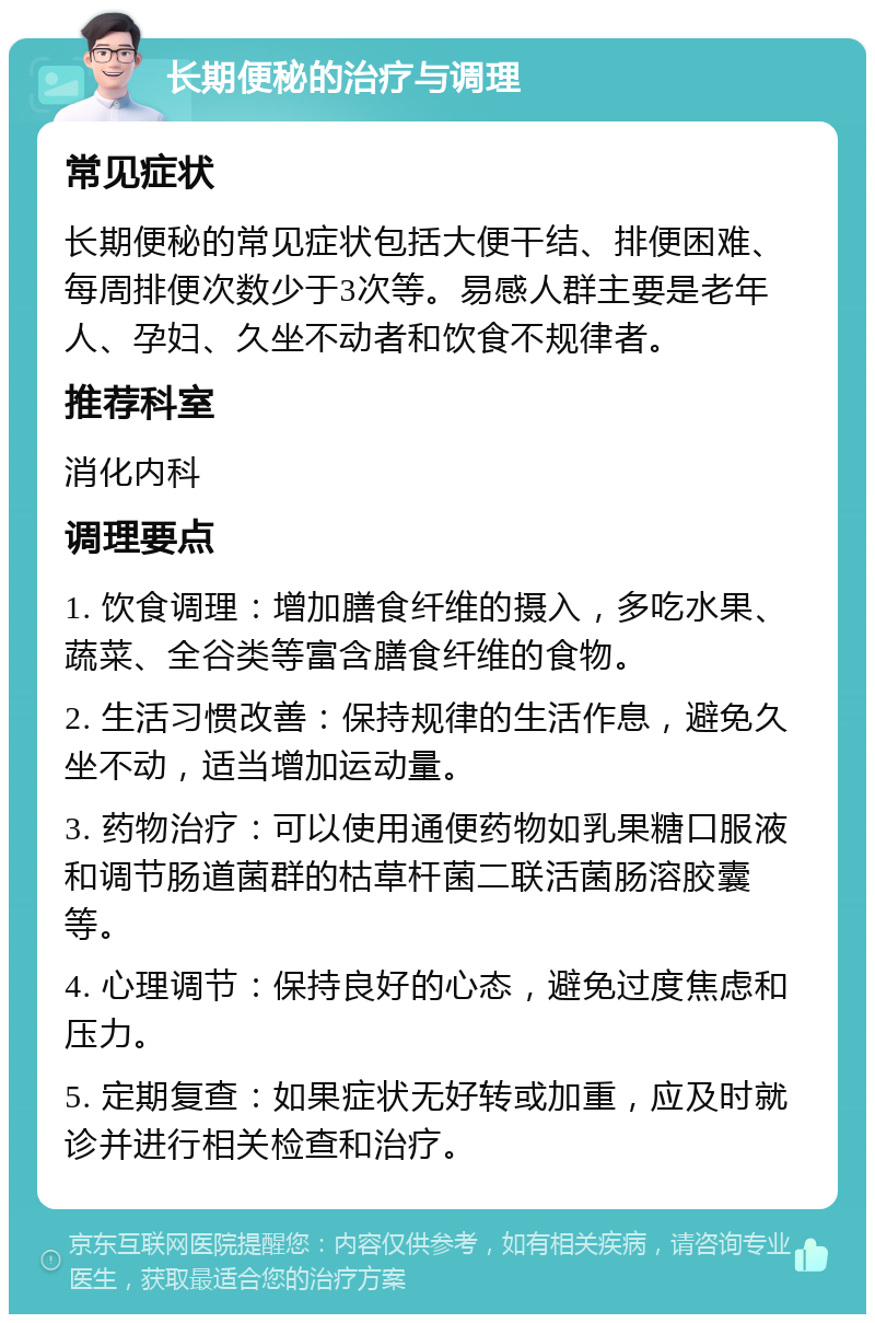 长期便秘的治疗与调理 常见症状 长期便秘的常见症状包括大便干结、排便困难、每周排便次数少于3次等。易感人群主要是老年人、孕妇、久坐不动者和饮食不规律者。 推荐科室 消化内科 调理要点 1. 饮食调理：增加膳食纤维的摄入，多吃水果、蔬菜、全谷类等富含膳食纤维的食物。 2. 生活习惯改善：保持规律的生活作息，避免久坐不动，适当增加运动量。 3. 药物治疗：可以使用通便药物如乳果糖口服液和调节肠道菌群的枯草杆菌二联活菌肠溶胶囊等。 4. 心理调节：保持良好的心态，避免过度焦虑和压力。 5. 定期复查：如果症状无好转或加重，应及时就诊并进行相关检查和治疗。