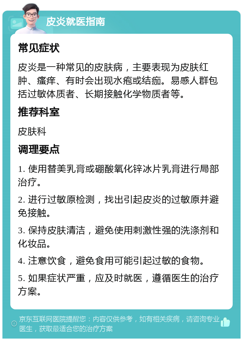 皮炎就医指南 常见症状 皮炎是一种常见的皮肤病，主要表现为皮肤红肿、瘙痒、有时会出现水疱或结痂。易感人群包括过敏体质者、长期接触化学物质者等。 推荐科室 皮肤科 调理要点 1. 使用替美乳膏或硼酸氧化锌冰片乳膏进行局部治疗。 2. 进行过敏原检测，找出引起皮炎的过敏原并避免接触。 3. 保持皮肤清洁，避免使用刺激性强的洗涤剂和化妆品。 4. 注意饮食，避免食用可能引起过敏的食物。 5. 如果症状严重，应及时就医，遵循医生的治疗方案。