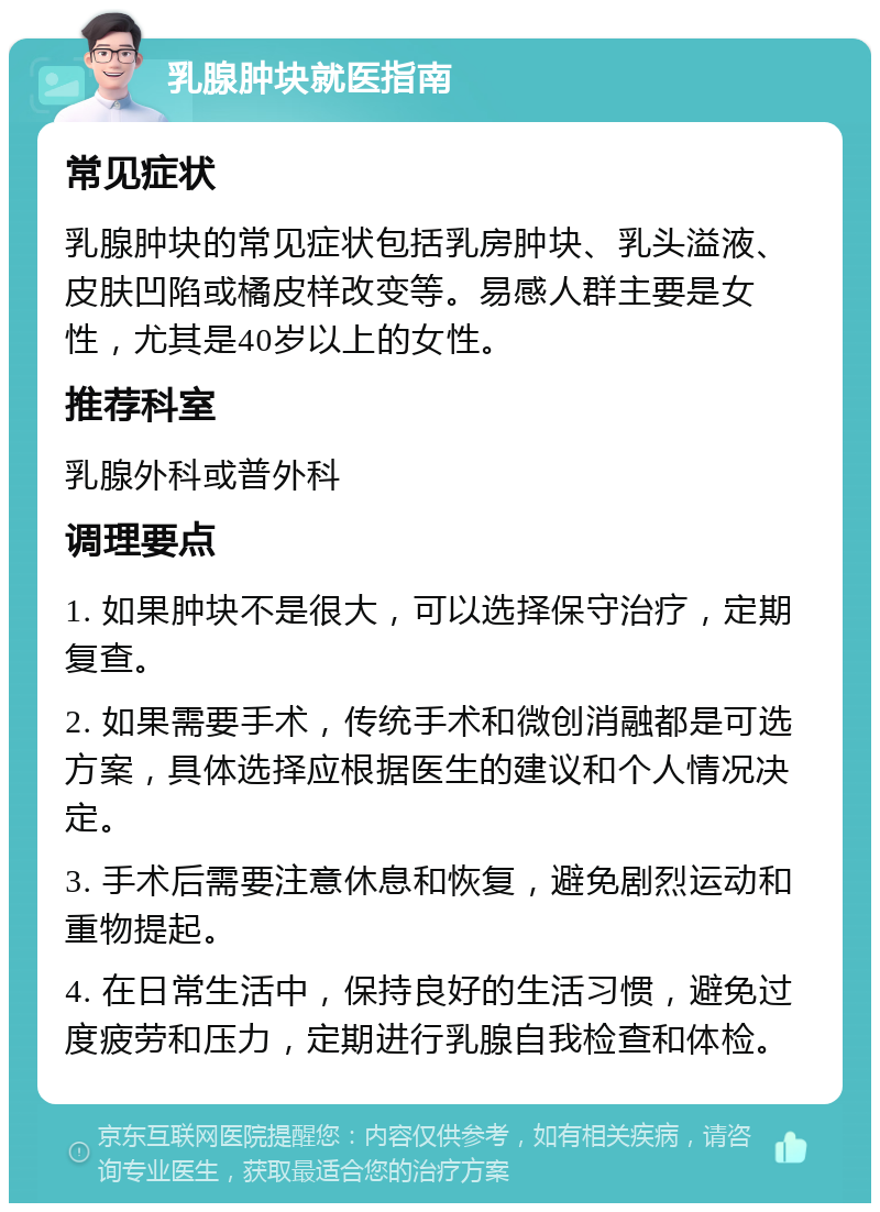 乳腺肿块就医指南 常见症状 乳腺肿块的常见症状包括乳房肿块、乳头溢液、皮肤凹陷或橘皮样改变等。易感人群主要是女性，尤其是40岁以上的女性。 推荐科室 乳腺外科或普外科 调理要点 1. 如果肿块不是很大，可以选择保守治疗，定期复查。 2. 如果需要手术，传统手术和微创消融都是可选方案，具体选择应根据医生的建议和个人情况决定。 3. 手术后需要注意休息和恢复，避免剧烈运动和重物提起。 4. 在日常生活中，保持良好的生活习惯，避免过度疲劳和压力，定期进行乳腺自我检查和体检。