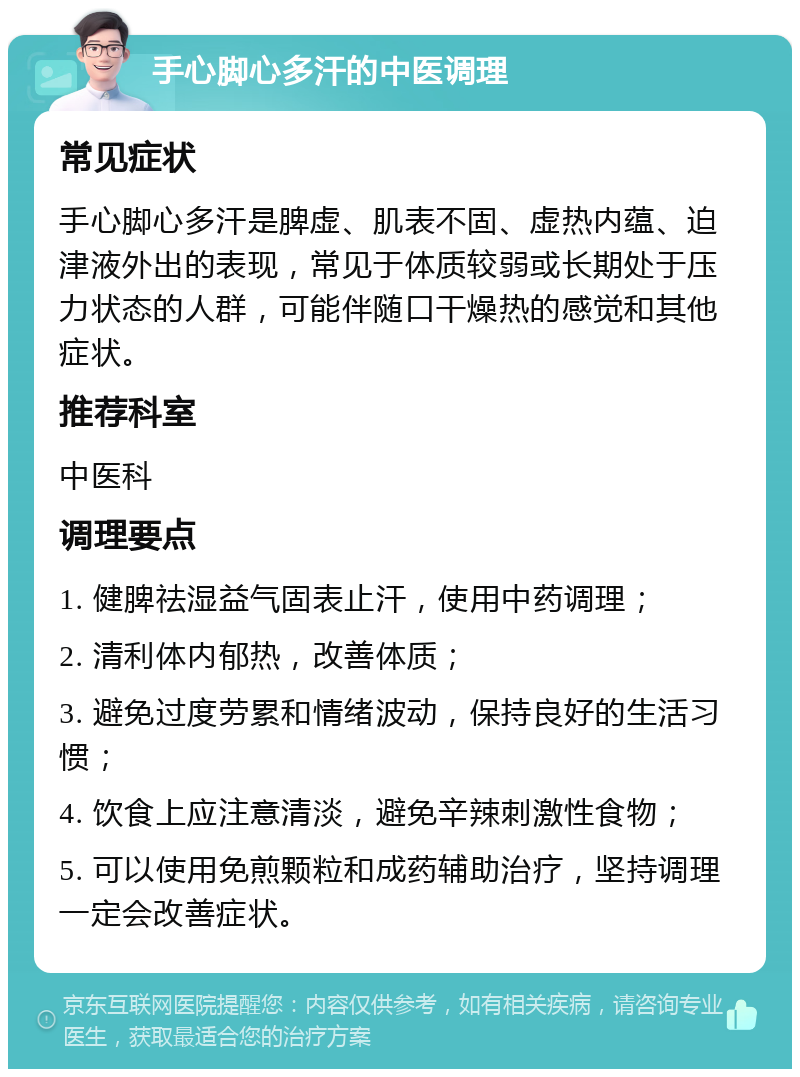 手心脚心多汗的中医调理 常见症状 手心脚心多汗是脾虚、肌表不固、虚热内蕴、迫津液外出的表现，常见于体质较弱或长期处于压力状态的人群，可能伴随口干燥热的感觉和其他症状。 推荐科室 中医科 调理要点 1. 健脾祛湿益气固表止汗，使用中药调理； 2. 清利体内郁热，改善体质； 3. 避免过度劳累和情绪波动，保持良好的生活习惯； 4. 饮食上应注意清淡，避免辛辣刺激性食物； 5. 可以使用免煎颗粒和成药辅助治疗，坚持调理一定会改善症状。