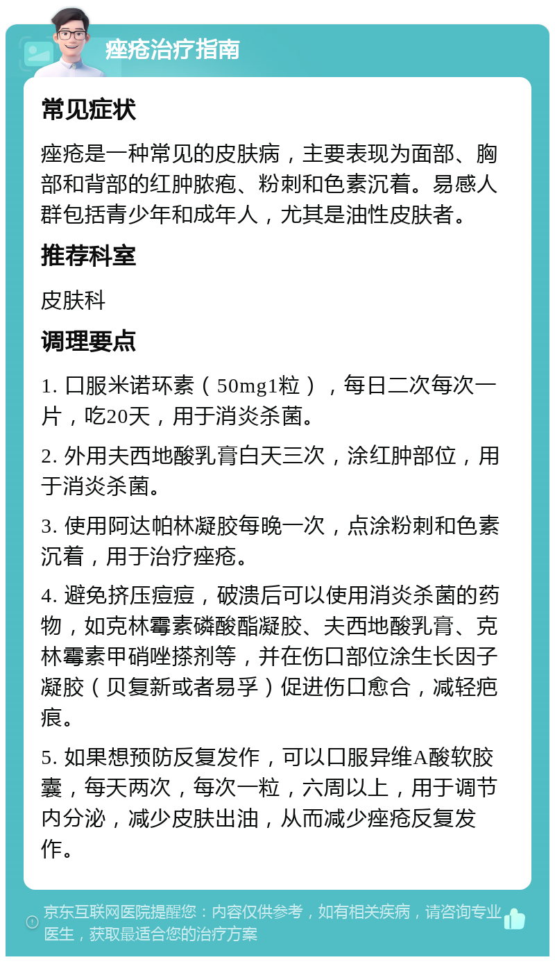 痤疮治疗指南 常见症状 痤疮是一种常见的皮肤病，主要表现为面部、胸部和背部的红肿脓疱、粉刺和色素沉着。易感人群包括青少年和成年人，尤其是油性皮肤者。 推荐科室 皮肤科 调理要点 1. 口服米诺环素（50mg1粒），每日二次每次一片，吃20天，用于消炎杀菌。 2. 外用夫西地酸乳膏白天三次，涂红肿部位，用于消炎杀菌。 3. 使用阿达帕林凝胶每晚一次，点涂粉刺和色素沉着，用于治疗痤疮。 4. 避免挤压痘痘，破溃后可以使用消炎杀菌的药物，如克林霉素磷酸酯凝胶、夫西地酸乳膏、克林霉素甲硝唑搽剂等，并在伤口部位涂生长因子凝胶（贝复新或者易孚）促进伤口愈合，减轻疤痕。 5. 如果想预防反复发作，可以口服异维A酸软胶囊，每天两次，每次一粒，六周以上，用于调节内分泌，减少皮肤出油，从而减少痤疮反复发作。