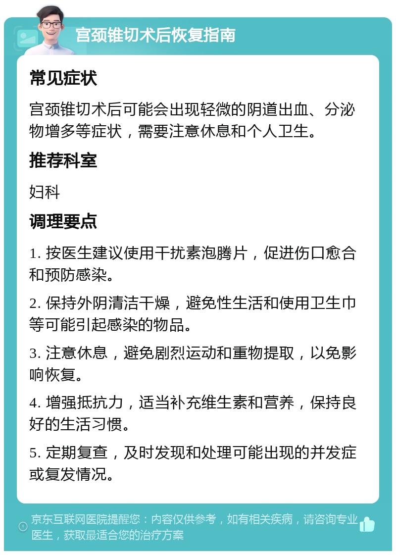 宫颈锥切术后恢复指南 常见症状 宫颈锥切术后可能会出现轻微的阴道出血、分泌物增多等症状，需要注意休息和个人卫生。 推荐科室 妇科 调理要点 1. 按医生建议使用干扰素泡腾片，促进伤口愈合和预防感染。 2. 保持外阴清洁干燥，避免性生活和使用卫生巾等可能引起感染的物品。 3. 注意休息，避免剧烈运动和重物提取，以免影响恢复。 4. 增强抵抗力，适当补充维生素和营养，保持良好的生活习惯。 5. 定期复查，及时发现和处理可能出现的并发症或复发情况。