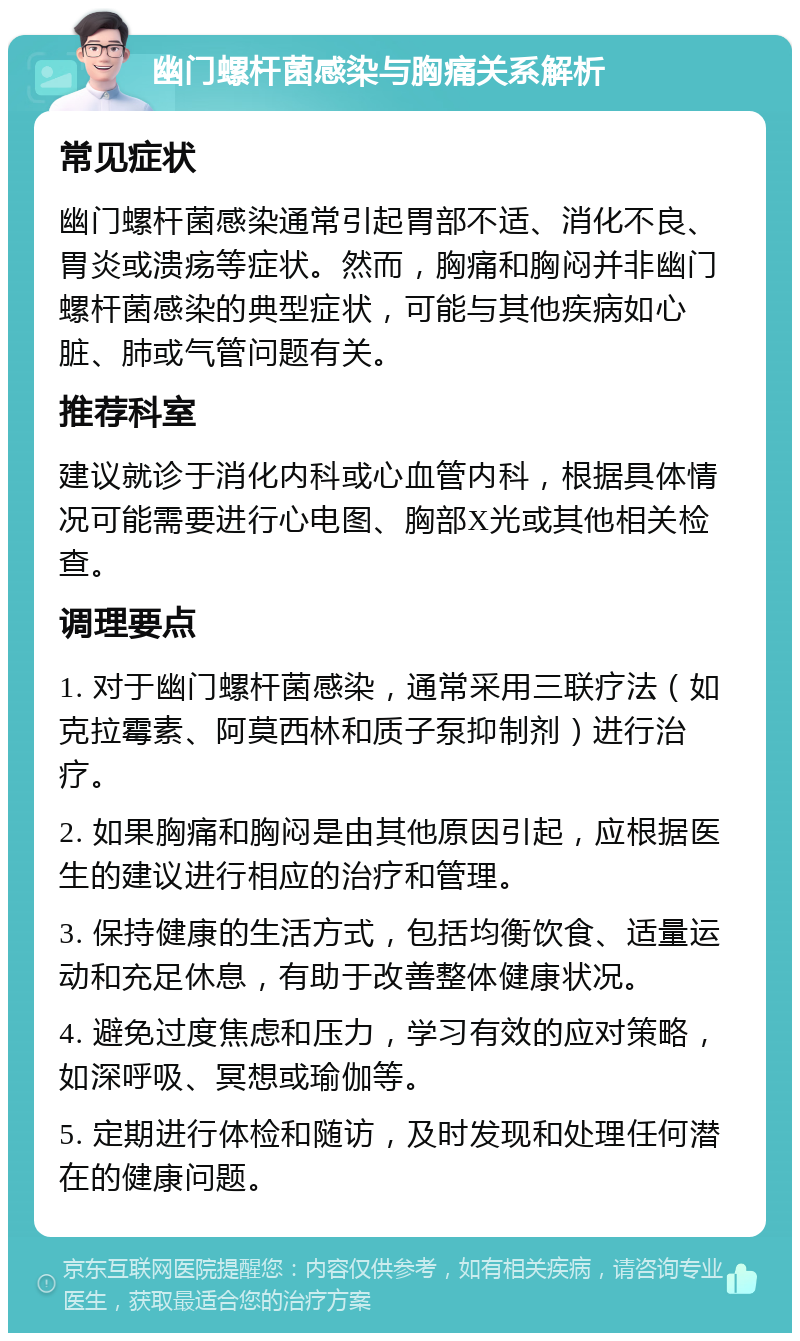 幽门螺杆菌感染与胸痛关系解析 常见症状 幽门螺杆菌感染通常引起胃部不适、消化不良、胃炎或溃疡等症状。然而，胸痛和胸闷并非幽门螺杆菌感染的典型症状，可能与其他疾病如心脏、肺或气管问题有关。 推荐科室 建议就诊于消化内科或心血管内科，根据具体情况可能需要进行心电图、胸部X光或其他相关检查。 调理要点 1. 对于幽门螺杆菌感染，通常采用三联疗法（如克拉霉素、阿莫西林和质子泵抑制剂）进行治疗。 2. 如果胸痛和胸闷是由其他原因引起，应根据医生的建议进行相应的治疗和管理。 3. 保持健康的生活方式，包括均衡饮食、适量运动和充足休息，有助于改善整体健康状况。 4. 避免过度焦虑和压力，学习有效的应对策略，如深呼吸、冥想或瑜伽等。 5. 定期进行体检和随访，及时发现和处理任何潜在的健康问题。