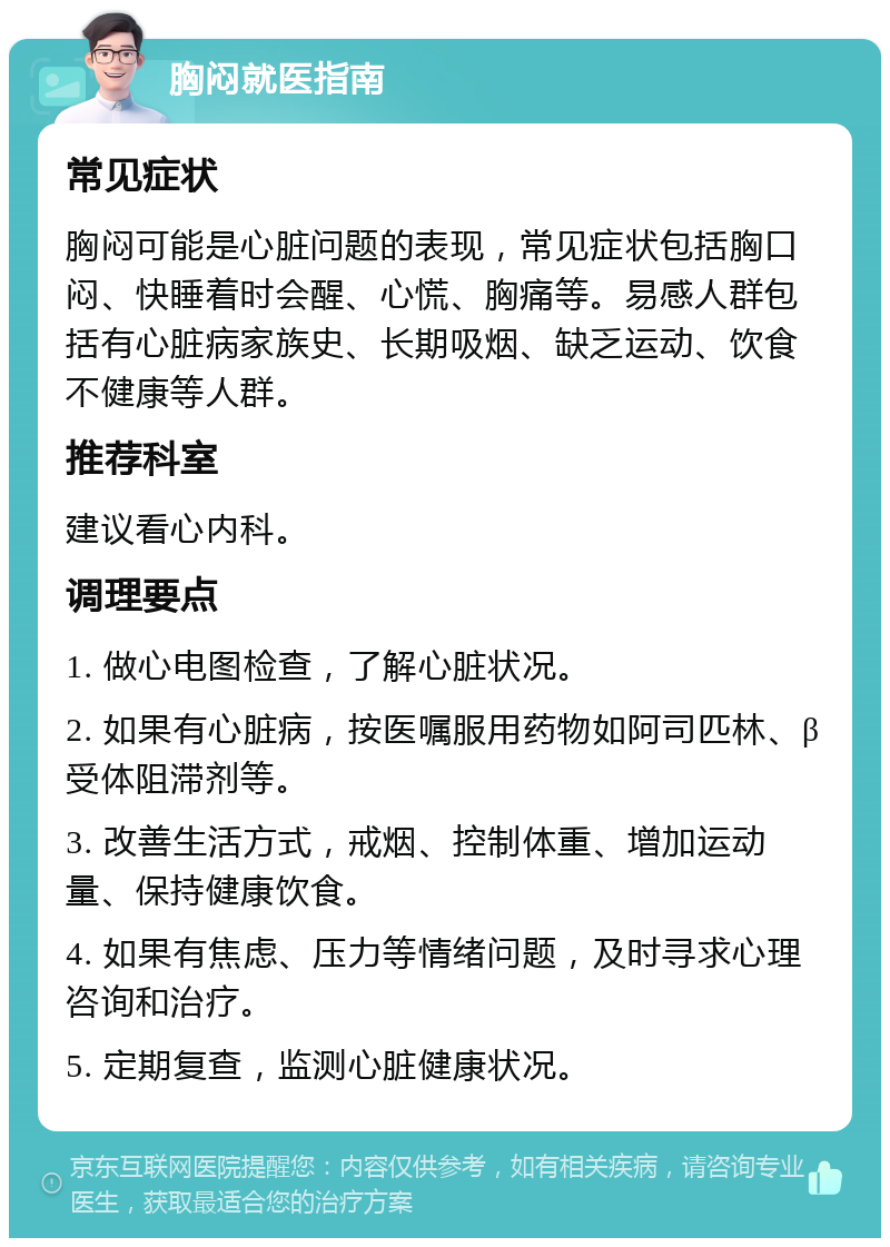 胸闷就医指南 常见症状 胸闷可能是心脏问题的表现，常见症状包括胸口闷、快睡着时会醒、心慌、胸痛等。易感人群包括有心脏病家族史、长期吸烟、缺乏运动、饮食不健康等人群。 推荐科室 建议看心内科。 调理要点 1. 做心电图检查，了解心脏状况。 2. 如果有心脏病，按医嘱服用药物如阿司匹林、β受体阻滞剂等。 3. 改善生活方式，戒烟、控制体重、增加运动量、保持健康饮食。 4. 如果有焦虑、压力等情绪问题，及时寻求心理咨询和治疗。 5. 定期复查，监测心脏健康状况。