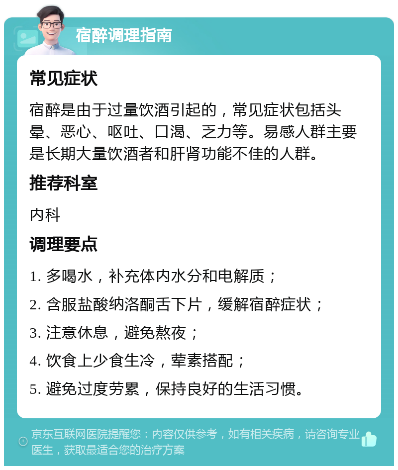 宿醉调理指南 常见症状 宿醉是由于过量饮酒引起的，常见症状包括头晕、恶心、呕吐、口渴、乏力等。易感人群主要是长期大量饮酒者和肝肾功能不佳的人群。 推荐科室 内科 调理要点 1. 多喝水，补充体内水分和电解质； 2. 含服盐酸纳洛酮舌下片，缓解宿醉症状； 3. 注意休息，避免熬夜； 4. 饮食上少食生冷，荤素搭配； 5. 避免过度劳累，保持良好的生活习惯。