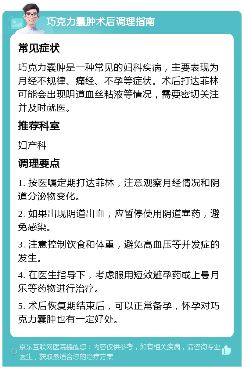 巧克力囊肿术后调理指南 常见症状 巧克力囊肿是一种常见的妇科疾病，主要表现为月经不规律、痛经、不孕等症状。术后打达菲林可能会出现阴道血丝粘液等情况，需要密切关注并及时就医。 推荐科室 妇产科 调理要点 1. 按医嘱定期打达菲林，注意观察月经情况和阴道分泌物变化。 2. 如果出现阴道出血，应暂停使用阴道塞药，避免感染。 3. 注意控制饮食和体重，避免高血压等并发症的发生。 4. 在医生指导下，考虑服用短效避孕药或上曼月乐等药物进行治疗。 5. 术后恢复期结束后，可以正常备孕，怀孕对巧克力囊肿也有一定好处。