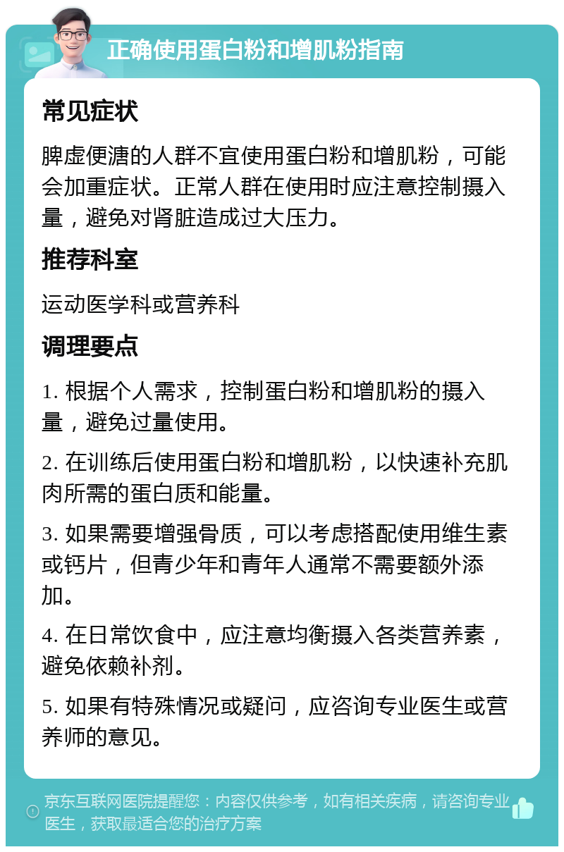 正确使用蛋白粉和增肌粉指南 常见症状 脾虚便溏的人群不宜使用蛋白粉和增肌粉，可能会加重症状。正常人群在使用时应注意控制摄入量，避免对肾脏造成过大压力。 推荐科室 运动医学科或营养科 调理要点 1. 根据个人需求，控制蛋白粉和增肌粉的摄入量，避免过量使用。 2. 在训练后使用蛋白粉和增肌粉，以快速补充肌肉所需的蛋白质和能量。 3. 如果需要增强骨质，可以考虑搭配使用维生素或钙片，但青少年和青年人通常不需要额外添加。 4. 在日常饮食中，应注意均衡摄入各类营养素，避免依赖补剂。 5. 如果有特殊情况或疑问，应咨询专业医生或营养师的意见。