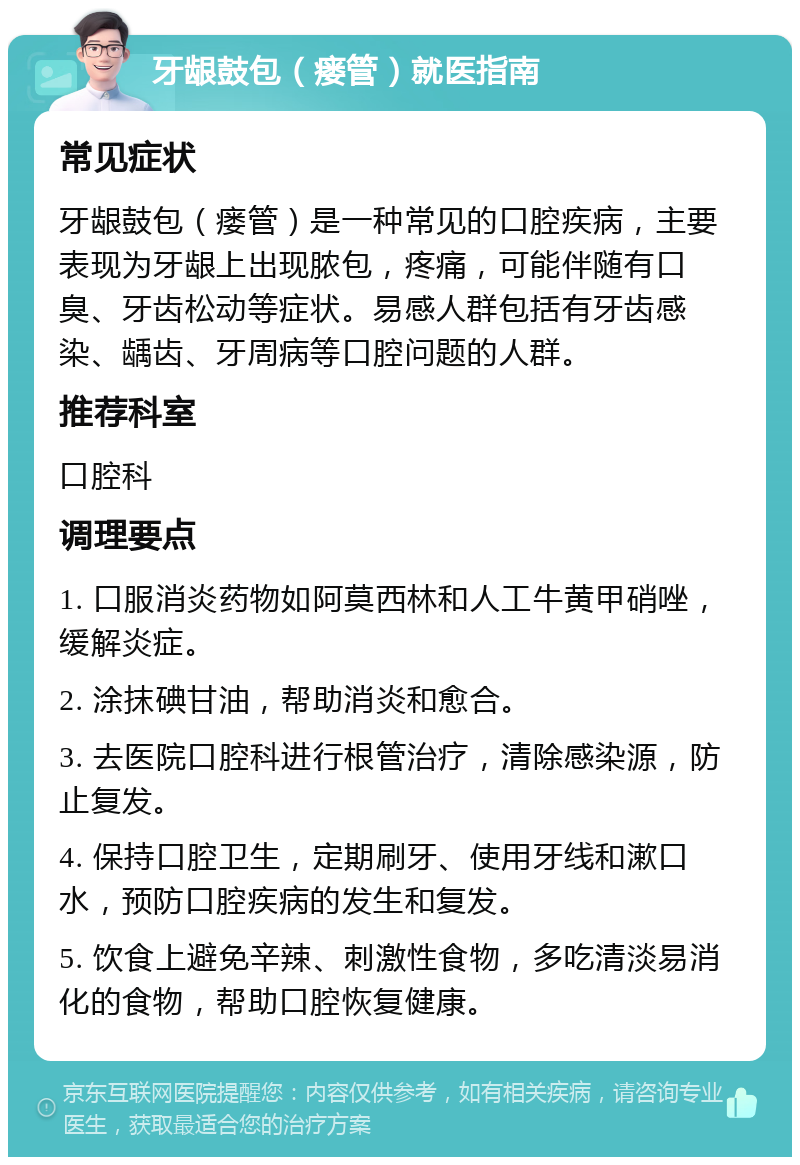 牙龈鼓包（瘘管）就医指南 常见症状 牙龈鼓包（瘘管）是一种常见的口腔疾病，主要表现为牙龈上出现脓包，疼痛，可能伴随有口臭、牙齿松动等症状。易感人群包括有牙齿感染、龋齿、牙周病等口腔问题的人群。 推荐科室 口腔科 调理要点 1. 口服消炎药物如阿莫西林和人工牛黄甲硝唑，缓解炎症。 2. 涂抹碘甘油，帮助消炎和愈合。 3. 去医院口腔科进行根管治疗，清除感染源，防止复发。 4. 保持口腔卫生，定期刷牙、使用牙线和漱口水，预防口腔疾病的发生和复发。 5. 饮食上避免辛辣、刺激性食物，多吃清淡易消化的食物，帮助口腔恢复健康。