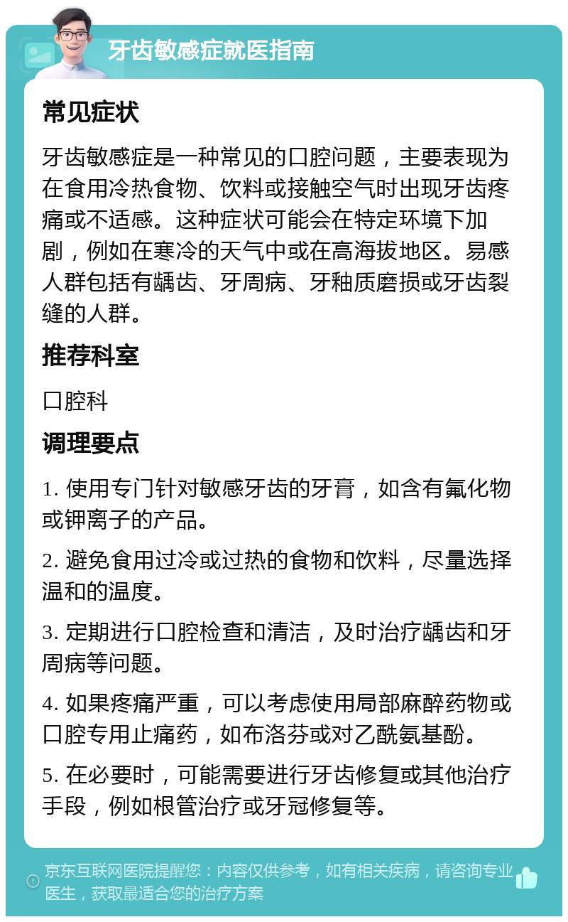 牙齿敏感症就医指南 常见症状 牙齿敏感症是一种常见的口腔问题，主要表现为在食用冷热食物、饮料或接触空气时出现牙齿疼痛或不适感。这种症状可能会在特定环境下加剧，例如在寒冷的天气中或在高海拔地区。易感人群包括有龋齿、牙周病、牙釉质磨损或牙齿裂缝的人群。 推荐科室 口腔科 调理要点 1. 使用专门针对敏感牙齿的牙膏，如含有氟化物或钾离子的产品。 2. 避免食用过冷或过热的食物和饮料，尽量选择温和的温度。 3. 定期进行口腔检查和清洁，及时治疗龋齿和牙周病等问题。 4. 如果疼痛严重，可以考虑使用局部麻醉药物或口腔专用止痛药，如布洛芬或对乙酰氨基酚。 5. 在必要时，可能需要进行牙齿修复或其他治疗手段，例如根管治疗或牙冠修复等。