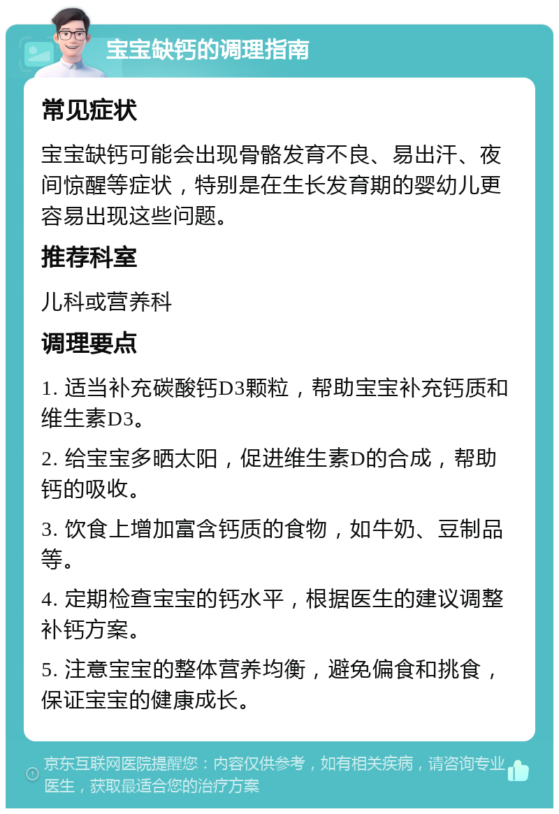 宝宝缺钙的调理指南 常见症状 宝宝缺钙可能会出现骨骼发育不良、易出汗、夜间惊醒等症状，特别是在生长发育期的婴幼儿更容易出现这些问题。 推荐科室 儿科或营养科 调理要点 1. 适当补充碳酸钙D3颗粒，帮助宝宝补充钙质和维生素D3。 2. 给宝宝多晒太阳，促进维生素D的合成，帮助钙的吸收。 3. 饮食上增加富含钙质的食物，如牛奶、豆制品等。 4. 定期检查宝宝的钙水平，根据医生的建议调整补钙方案。 5. 注意宝宝的整体营养均衡，避免偏食和挑食，保证宝宝的健康成长。