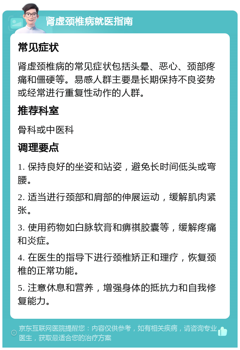 肾虚颈椎病就医指南 常见症状 肾虚颈椎病的常见症状包括头晕、恶心、颈部疼痛和僵硬等。易感人群主要是长期保持不良姿势或经常进行重复性动作的人群。 推荐科室 骨科或中医科 调理要点 1. 保持良好的坐姿和站姿，避免长时间低头或弯腰。 2. 适当进行颈部和肩部的伸展运动，缓解肌肉紧张。 3. 使用药物如白脉软膏和痹祺胶囊等，缓解疼痛和炎症。 4. 在医生的指导下进行颈椎矫正和理疗，恢复颈椎的正常功能。 5. 注意休息和营养，增强身体的抵抗力和自我修复能力。